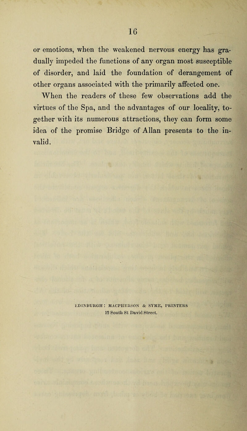 or emotions, when the weakened nervous energy has gra¬ dually impeded the functions of any organ most susceptible of disorder, and laid the foundation of derangement of other organs associated with the primarily affected one. When the readers of these few observations add the virtues of the Spa, and the advantages of our locality, to¬ gether with its numerous attractions, they can form some idea of the promise Bridge of Allan presents to the in¬ valid. EDINBURGH t MACPHERSON & SYME, PRINTERS 12 South St David Street.