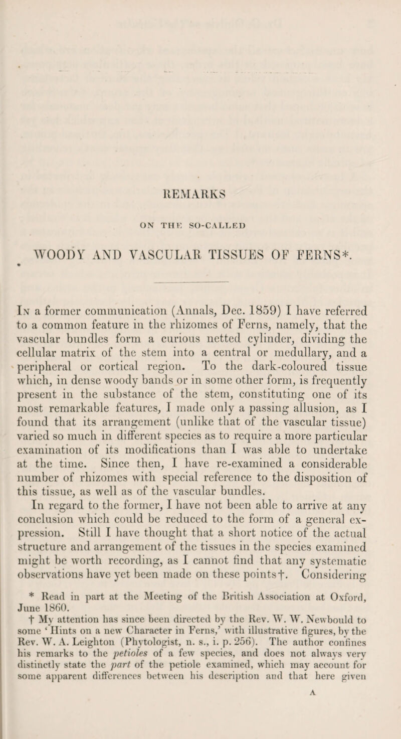 ON THK SO-CALLED M'OODY AND VASCULAR TISSUES OF FERNS*. In a former communication (Annals, Dec. 1859) I have referred to a common feature in the rhizomes of Ferns, namely, that the vascular bundles form a curious netted cylinder, dividing the cellular matrix of the stem into a central or medullary, and a ' peripheral or cortical region. To the dark-coloured tissue which, in dense woody bands or in some other form, is frequently present in the substance of the stem, constituting one of its most remarkable features, I made only a passing allusion, as I found that its arrangement (unlike that of the vascular tissue) varied so much in different species as to require a more particular examination of its modifications than I was able to undertake at the time. Since then, I have re-examined a considerable number of rhizomes with special reference to the disposition of this tissue, as well as of the vascular bundles. In regard to the former, I have not been able to arrive at any conclusion which could be reduced to the form of a general ex¬ pression. Still I have thought that a short notice of the actual structure and arrangement of the tissues in the species examined i might be worth recording, as I cannot find that any systematic ! observations have yet been made on these pointsf. Considering * Read in part at the Meeting of the British Association at Oxford, June 1860. t My attention has since been directed by the Rev. W. W. Newbould to some ‘ Hints on a new Character in Ferns,’ with illustrative figures, by the Rev. W. A. Leighton (Phytologist, n. s., i. p. 256). The author confines his remarks to the petioles of a few species, and does not alwavs very distinctly state the part of the petiole examined, which may account for some a])parent differences between his description and that here given