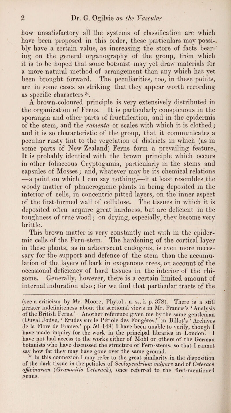 how unsatisfactory all the systems of classification are which have been proposed in this order^ these particulars may possi-. bly have a certain value, as increasing the store of facts bear¬ ing on the general organography of the group, from which it is to be hoped that some botanist may yet draw materials for a more natural method of arrangement than any which has yet been brought forward. The peculiarities, too, in these points, are in some cases so striking that they appear worth recording as specific characters * *. A brown-coloured principle is very extensively distributed in the organization of Ferns. It is particularly conspicuous in the sporangia and other parts of fructification, and in the epidermis of the stem, and the ramenta or scales with which it is clothed; and it is so characteristic of the group, that it communicates a peculiar rusty tint to the vegetation of districts in which (as in some parts of New Zealand) Ferns form a prevailing feature. It is probably identical with the brown principle which occurs in other foliaceous Cryptogamia, particularly in the stems and capsules of Mosses; and, whatever may be its chemical relations —a point on which I can say nothing,—it at least resembles the woody matter of phanerogamic plants in being deposited in the interior of cells, in concentric pitted layers, on the inner aspect of the first-formed wall of cellulose. The tissues in which it is deposited often acquire great hardness, but are deficient in the toughness of true wood; on drying, especially, they become very brittle. This brown matter is very constantly met with in the epider¬ mic cells of the Fern-stem. The hardening of the cortical layer in these plants, as in arborescent endogens, is even more neces¬ sary for the support and defence of the stem than the accumu¬ lation of the layers of bark in exogenous trees, on account of the occasional deficiency of hard tissues in the interior of the rhi¬ zome. Generally, however, there is a certain limited amount of internal induration also; for we find that particular tracts of the (see a criticism by Mr. Moore, Pliytoh, n. s., i. p. 378). There is a still greater indefiniteness about the sectional views in Mr. Francis’s ‘ Analysis of the British Ferns.’ Another reference given me by the same gentleman (Duval Joiive, Etudes sur le Petiole des Fougeres,’ in Billot’s ‘ Archives de la Flore de France,’ pp. 50-149) I have been unable to verify, though I have made inquiry for the work in the principal libraries in London. I have not had access to the works either of Mohl or others of the German botanists who have discussed the structure of Fern-stems, so that I cannot say how far they may have gone over the same ground. * In this connexion I may refer to the great similarity in the disposition of the dark tissue in the petioles of Scolopendrium vulgare and of Ceterach officinarum {Gramm,itis Ceterach), once referred to the first-mentioned genus.