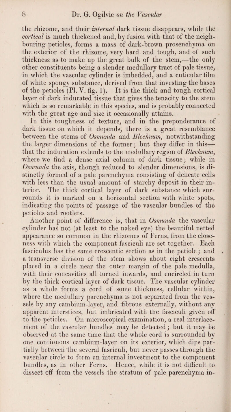 the rhizome, and their internal dark tissue disappears, while the cortical is much thickened and, by fusion with that of the neigh¬ bouring petioles, forms a mass of dark-brown prosenchyma on the exterior of the rhizome, very hard and tough, and of such thickness as to make up the great bulk of the stem,—the only other constituents being a slender medullary tract of pale tissue, in which the vascular cylinder is imbedded, and a cuticular film of white spongy substance, derived from that investing the bases of the petioles (PL V. fig. 1). It is the thick and tough cortical layer of dark indurated tissue that gives the tenacity to the stem which is so remarkable in this species, and is probably connected with the great age and size it occasionally attains. In this toughness of texture, and in the preponderance of dark tissue on which it depends, there is a great resemblance between the stems of Osmunda and Blechnum, notwithstanding the larger dimensions of the former; but they differ in this— that the induration extends to the medullary region of Blechnum, where we find a dense axial column of dark tissue; while in Osmunda the axis, though reduced to slender dimensions, is di¬ stinctly formed of a pale parenchyma consisting of delicate cells with less than the usual amount of starchy deposit in their in¬ terior. The thick cortical layer of dark substance which sur¬ rounds it is marked on a horizontal section with white spots, indicating the points of passage of the vascular bundles of the petioles and rootlets. Another point of difference is, that in Osmunda the vascular cylinder has not (at least to the naked eye) the beautiful netted appearance so common in the rhizomes of Ferns, from the close¬ ness with which the component fasciculi are set together. Each fasciculus has the same crescentic section as in the petiole; and a transverse division of the stem shows about eight crescents placed in a circle near the outer margin of the pale medulla, with their concavities all turned inwards, and encircled in turn by the thick cortical layer of dark tissue. The vascular cylinder as a whole forms a cord of some thickness, cellular within, where the medullary parenchyma is not separated from the ves¬ sels by any cambium-layer, and fibrous externally, without any apparent interstices, but imbricated with the fasciculi given off to the petioles. On microscopical examination, a real interlace- rrient of the vascular bundles may be detected; but it may be observed at the same time that the whole cord is surrounded by one continuous cambium-layer on its exterior, which dips par¬ tially between the several fasciculi, but never passes through the vascular circle to form an internal investment to the component bundles, as in other Ferns. Hence, while it is not difficult to dissect off from the vessels the stratum of pale parenchyma in-