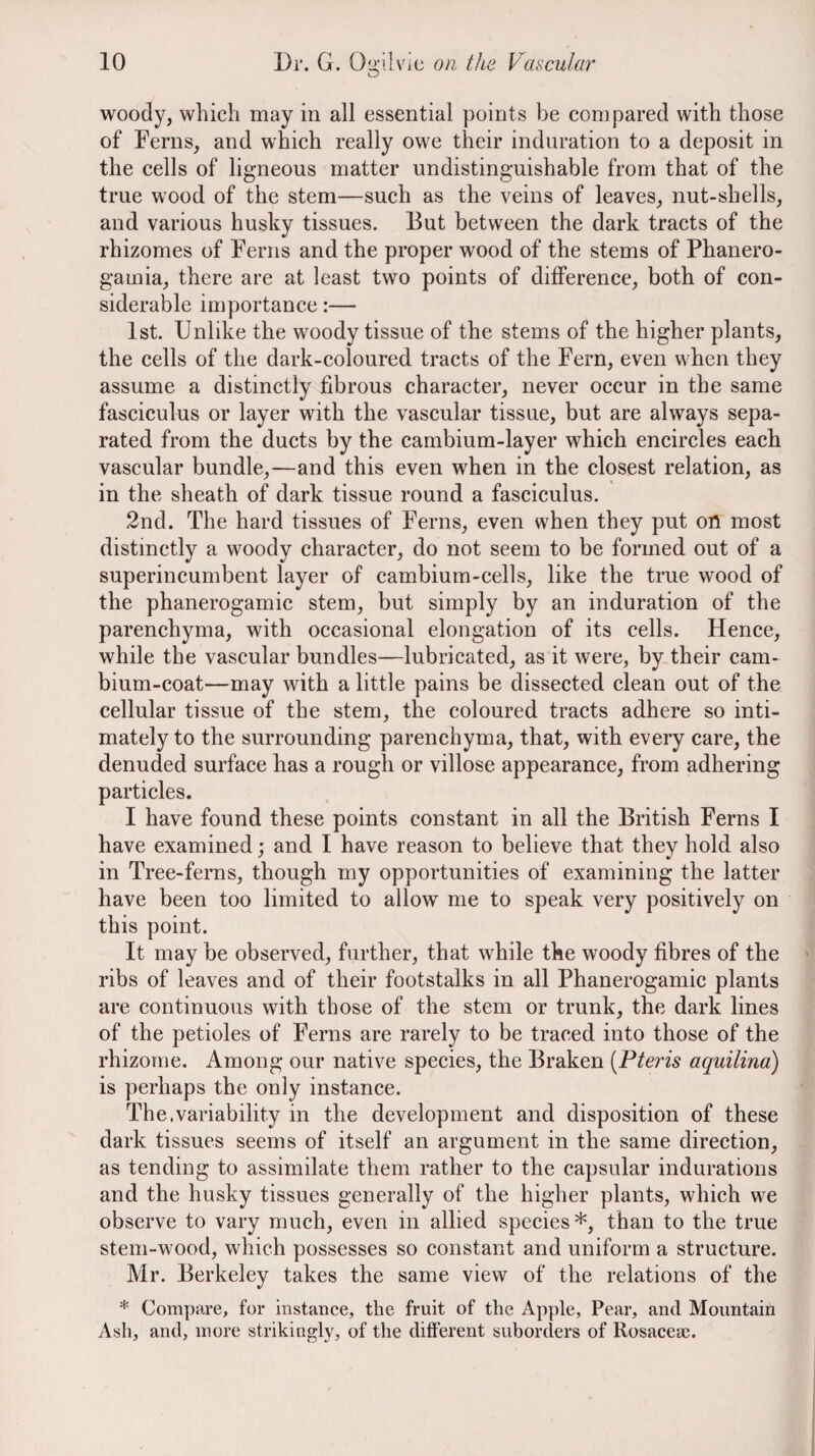 woody, which may in all essential points be compared with those of Ferns, and which really owe their induration to a deposit in the cells of ligneous matter undistinguishable from that of the true wood of the stem—such as the veins of leaves, nut-shells, and various husky tissues. But between the dark tracts of the rhizomes of Ferns and the proper wood of the stems of Phanero- gamia, there are at least two points of difference, both of con¬ siderable importance:— 1st. Unlike the woody tissue of the stems of the higher plants, the cells of the dark-coloured tracts of the Fern, even when they assume a distinctly fibrous character, never occur in the same fasciculus or layer with the vascular tissue, but are always sepa¬ rated from the ducts by the cambium-layer which encircles each vascular bundle,—and this even when in the closest relation, as in the sheath of dark tissue round a fasciculus. 2nd. The hard tissues of Ferns, even when they put on most distinctly a woody character, do not seem to be formed out of a superincumbent layer of cambium-cells, like the true wood of the phanerogamic stem, but simply by an induration of the parenchyma, with occasional elongation of its cells. Hence, while the vascular bundles—lubricated, as it were, by their cam¬ bium-coat—may with a little pains be dissected clean out of the cellular tissue of the stem, the coloured tracts adhere so inti¬ mately to the surrounding parenchyma, that, with every care, the denuded surface has a rough or villose appearance, from adhering particles. I have found these points constant in all the British Ferns I have examined; and I have reason to believe that they hold also in Tree-ferns, though my opportunities of examining the latter have been too limited to allow me to speak very positively on this point. It may be observed, further, that while the woody fibres of the ribs of leaves and of their footstalks in all Phanerogamic plants are continuous with those of the stem or trunk, the dark lines of the petioles of Ferns are rarely to be traced into those of the rhizome. Among our native species, the Braken [Pteris aquilina) is perhaps the only instance. The.variability in the development and disposition of these dark tissues seems of itself an argument in the same direction, as tending to assimilate them rather to the capsular indurations and the husky tissues generally of the higher plants, which we observe to vary much, even in allied species*, than to the true stem-wood, which possesses so constant and uniform a structure. Mr. Berkeley takes the same view of the relations of the * Compare, for instance, the fruit of the Apple, Pear, and Mountain Ash, and, more strikingly, of the different suborders of Rosacea3.