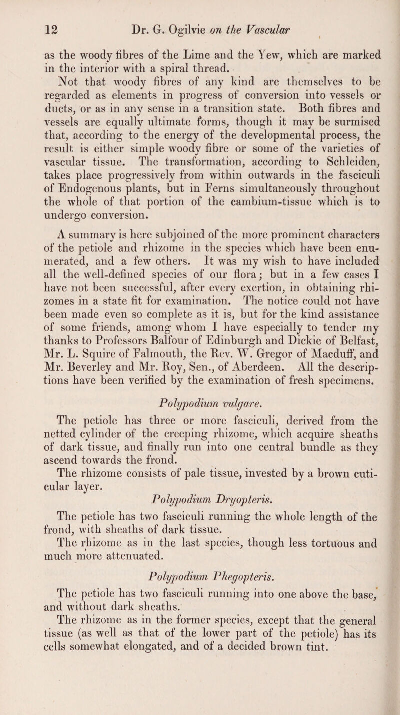 as the woody fibres of the Lime and the Yew, which are marked in the interior with a spiral thread. Not that woody fibres of any kind are themselves to be regarded as elements in progress of conversion into vessels or ducts, or as in any sense in a transition state. Both fibres and vessels are equally ultimate forms, though it may be surmised that, according to the energy of the developmental process, the result is either simple woody fibre or some of the varieties of vascular tissue. The transformation, according to Schleiden, takes place progressively from within outwards in the fasciculi of Endogenous plants, but in Ferns simultaneously throughout the whole of that portion of the cambium-tissue which is to undergo conversion. A summary is here subjoined of the more prominent characters of the petiole and rhizome in the species which have been enu¬ merated, and a few others. It was my wish to have included all the well-defined species of our flora; but in a few cases I have not been successful, after every exertion, in obtaining rhi¬ zomes in a state fit for examination. The notice could not have been made even so complete as it is, but for the kind assistance of some friends, among whom I have especially to tender my thanks to Professors Balfour of Edinburgh and Dickie of Belfast, Mr. L. Squire of Falmouth, the Bev. W. Gregor of Macduff, and Mr. Beverley and Mr. Boy, Sen., of Aberdeen. All the descrip¬ tions have been verified by the examination of fresh specimens. Polypodium vulgare. The petiole has three or more fasciculi, derived from the netted cylinder of the creeping rhizome, which acquire sheaths of dark tissue, and finally run into one central bundle as they ascend towards the frond. The rhizome consists of pale tissue, invested by a brown cuti- cular layer. Polypodium Dryopteris. The petiole has two fasciculi running the whole length of the frond, with sheaths of dark tissue. The rhizome as in the last species, though less tortuous and much more attenuated. Pohjpodium Phegopteris, The petiole has two fasciculi running into one above the base/ and without dark sheaths. The rhizome as in the former species, except that the general tissue (as well as that of the lower part of the petiole) has its cells somewhat elongated, and of a decided brown tint.