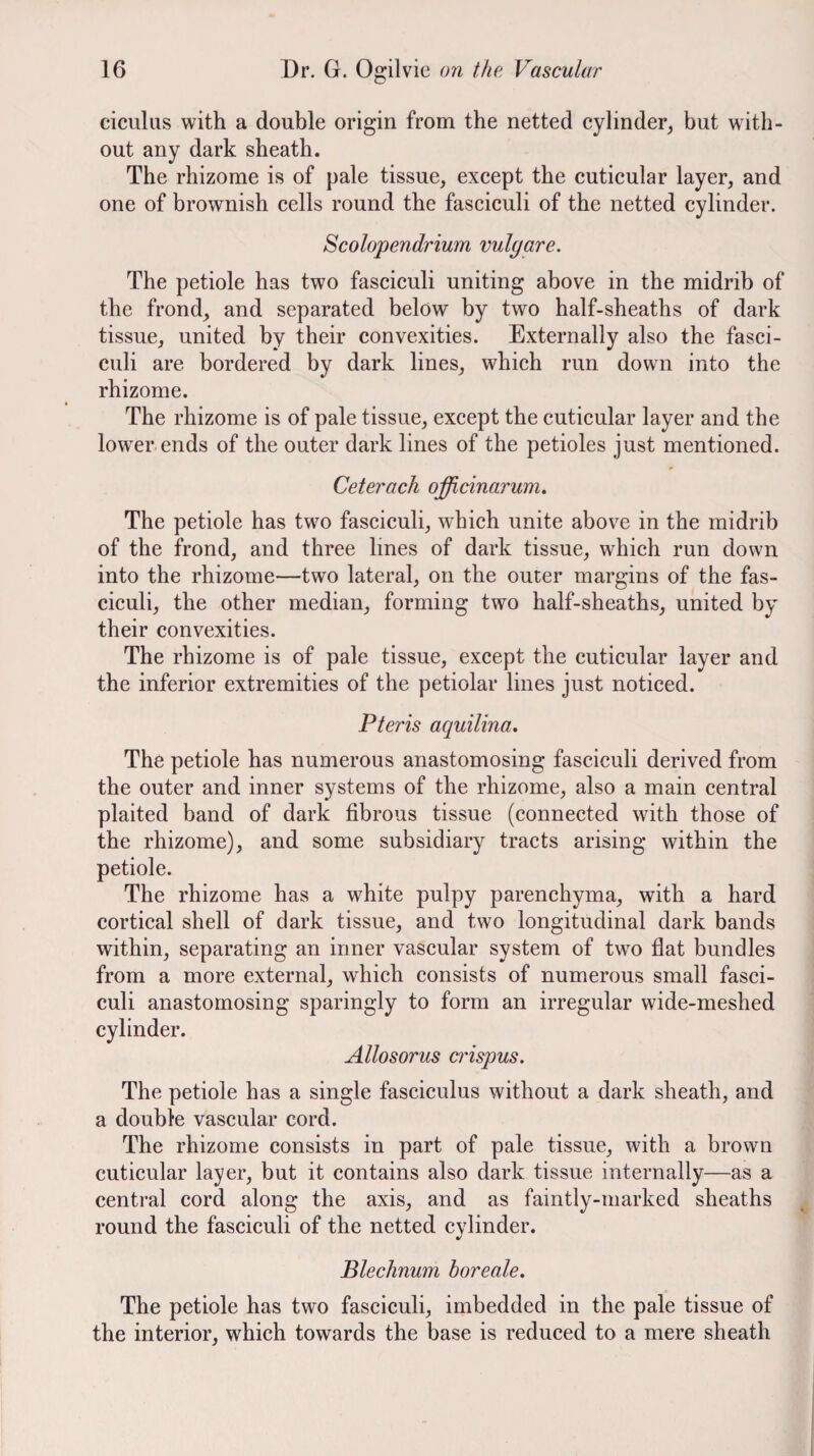 ciculus with a double origin from the netted cylinder^ but with¬ out any dark sheath. The rhizome is of pale tissue, except the cuticular layer, and one of brownish cells round the fasciculi of the netted cylinder. Scolopendrium vulgare. The petiole has two fasciculi uniting above in the midrib of the frond, and separated below by two half-sheaths of dark tissue, united by their convexities. Externally also the fasci¬ culi are bordered by dark lines, which run down into the rhizome. The rhizome is of pale tissue, except the cuticular layer and the lower.ends of the outer dark lines of the petioles just mentioned. Ceterach officinarum. The petiole has two fasciculi, which unite above in the midrib of the frond, and three lines of dark tissue, which run down into the rhizome—two lateral, on the outer margins of the fas¬ ciculi, the other median, forming two half-sheaths, united by their convexities. The rhizome is of pale tissue, except the cuticular layer and the inferior extremities of the petiolar lines just noticed. Pteris aquilina. The petiole has numerous anastomosing fasciculi derived from the outer and inner systems of the rhizome, also a main central plaited band of dark fibrous tissue (connected with those of the rhizome), and some subsidiary tracts arising within the petiole. The rhizome has a white pulpy parenchyma, with a hard cortical shell of dark tissue, and two longitudinal dark bands within, separating an inner vascular system of two flat bundles from a more external, which consists of numerous small fasci¬ culi anastomosing sparingly to form an irregular wide-meshed cylinder. Allosorus crispus. The petiole has a single fasciculus without a dark sheath, and a double vascular cord. The rhizome consists in part of pale tissue, with a brown cuticular layer, but it contains also dark tissue internally—as a central cord along the axis, and as faintly-marked sheaths round the faseiculi of the netted cylinder. Blechnum boreale. The petiole has two fasciculi, imbedded in the pale tissue of the interior, which towards the base is reduced to a mere sheath