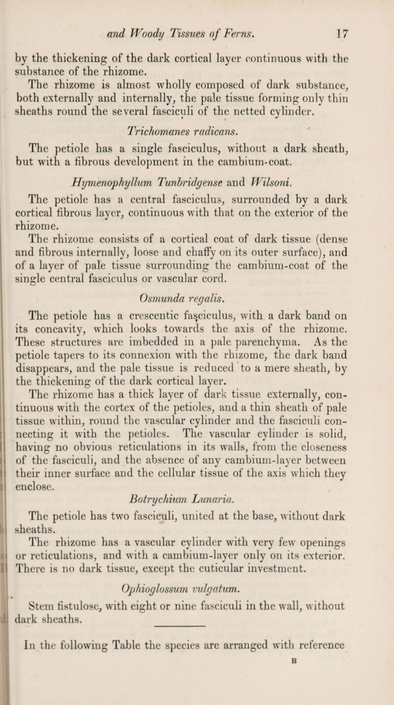 by the thickening of the dark cortical layer continuous with the substance of the rhizome. The rhizome is almost w^holly composed of dark substance, both externally and internally, the pale tissue forming only thin sheaths round the several fasciculi of the netted cylinder. Trichomanes radicans. ' The petiole has a single fasciculus, without a dark sheath, but with a fibrous development in the cambium-eoat. Hymenophyllum Tunhridgense and Wilsoni. The petiole has a central fasciculus, surrounded by a dark cortieal fibrous layer, continuous with that on the exterior of the rhizome. The rhizome consists of a cortical coat of dark tissue (dense and fibrous internally, loose and chaffy on its outer surface), and of a layer of pale tissue surrounding the cambium-coat of the single central faseieulus or vascular cord. Osmunda regalis. The petiole has a crescentic fasciculus, with a dark band on its concavity, which looks towards the axis of the rhizome. These structures are imbedded in a pale parenchyma. As the petiole tapers to its connexion with the rhizome, the dark band disappears, and the pale tissue is reduced to a mere sheath, by the thickening of the dark cortical layer. The rhizome has a thick layer of dark tissue externally, eon- tinuous with the cortex of the petioles, and a thin sheath of pale tissue within, round the vaseular eylinder and the fasciculi con¬ necting it with the petioles. The vascular cylinder is solid, having no obvious reticulations in its walls, from the eloseness of the fasciculi, and the absence of any eambium-layer between their inner surface and the eellular tissue of the axis whieh they enclose. , Botrychium Lunaria. The petiole has two fasciculi, united at the base, without dark sheaths. The rhizome has a vascular cylinder with very few openings or reticulations, and with a cambium-layer only on its exterior. There is no dark tissue, except the euticular investment. Ophioglossum vulgatum. Stem fistulose, with eight or nine fasciculi in the wall, without dark sheaths. _ In the following Table the species are arranged with reference B