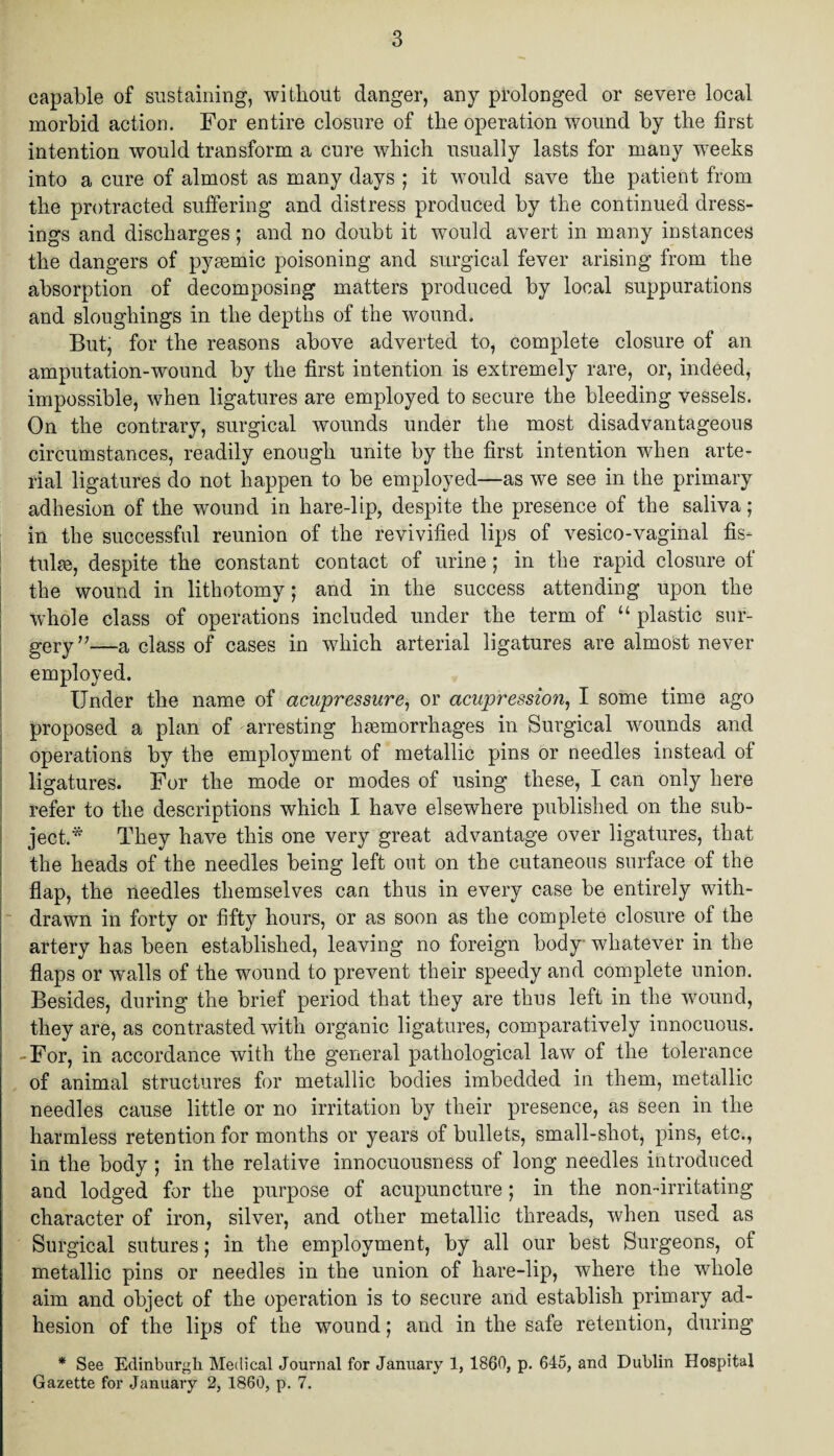 capable of sustaining, without danger, any prolonged or severe local morbid action. For entire closure of the operation wound by the first intention would transform a cure which usually lasts for many weeks into a cure of almost as many days ; it would save the patient from the protracted suffering and distress produced by the continued dress¬ ings and discharges; and no doubt it would avert in many instances the dangers of pysemic poisoning and surgical fever arising from the absorption of decomposing matters produced by local suppurations and sloughings in the depths of the wound. But, for the reasons above adverted to, complete closure of an amputation-wound by the first intention is extremely rare, or, indeed, impossible, when ligatures are employed to secure the bleeding vessels. On the contrary, surgical wounds under the most disadvantageous circumstances, readily enough unite by the first intention when arte¬ rial ligatures do not happen to be employed—as we see in the primary adhesion of the wound in hare-lip, despite the presence of the saliva; in the successful reunion of the revivified lips of vesico-vaginal fis¬ tula, despite the constant contact of urine; in the rapid closure of the wound in lithotomy; and in the success attending upon the whole class of operations included under the term of “ plastic sur¬ gery”—a dass of cases in which arterial ligatures are almost never employed. Under the name of acupressure, or acupression, I some time ago proposed a plan of arresting haemorrhages in Surgical wounds and operations by the employment of metallic pins or needles instead of ligatures. For the mode or modes of using these, I can only here refer to the descriptions which I have elsewhere published on the sub¬ ject.* They have this one very great advantage over ligatures, that the heads of the needles being left out on the cutaneous surface of the flap, the needles themselves can thus in every case be entirely with¬ drawn in forty or fifty hours, or as soon as the complete closure of the artery has been established, leaving no foreign body whatever in the flaps or walls of the wound to prevent their speedy and complete union. Besides, during the brief period that they are thus left in the wound, they are, as contrasted with organic ligatures, comparatively innocuous. -For, in accordance with the general pathological law of the tolerance of animal structures for metallic bodies imbedded in them, metallic needles cause little or no irritation by their presence, as seen in the harmless retention for months or years of bullets, small-shot, pins, etc., in the body ; in the relative innocuousness of long needles introduced and lodged for the purpose of acupuncture ; in the non-irritating character of iron, silver, and other metallic threads, when used as Surgical sutures; in the employment, by all our best Surgeons, of metallic pins or needles in the union of hare-lip, where the whole aim and object of the operation is to secure and establish primary ad¬ hesion of the lips of the wound; and in the safe retention, during * See Edinburgh Medical Journal for January 1, I860, p. 645, and Dublin Hospital Gazette for January 2, 1860, p. 7.