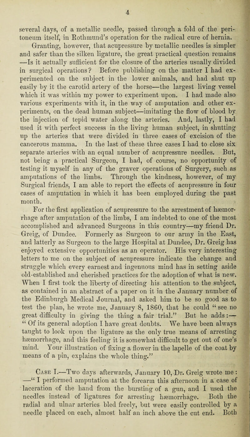 several days, of a metallic needle, passed through a fold of the peri¬ toneum itself, in Rothmund’s operation for the radical cure of hernia. Granting, however, that acupressure by metallic needles is simpler and safer than the silken ligature, the great practical question remains —Is it actually sufficient for the closure of the arteries usually divided in surgical operations? Before publishing on the matter I had ex¬ perimented on the subject in the lower animals, and had shut up easily by it the carotid artery of the horse—the largest living vessel which it was within my power to experiment upon. I had made also various experiments with it, in the way of amputation and other ex¬ periments, on the dead human subject—imitating the flow of blood by the injection of tepid water along the arteries. And, lastly, I had used it with perfect success in the living human subject, in shutting up the arteries that were divided in three cases of excision of the cancerous mamma. In the last of these three cases I had to close six separate arteries with an equal number of acupressure needles. But,, not being a practical Surgeon, I had, of course, no opportunity of testing it myself in any of the graver operations of Surgery, such as amputations of the limbs. Through the kindness, however, of my Surgical friends, I am able to report the effects of acupressure in four cases of amputation in which it has been employed during the past month. For the first application of acupressure to the arrestment of haemor¬ rhage after amputation of the limbs, I am indebted to one of the most accomplished and advanced Surgeons in this country—my friend Dr. Greig, of Dundee. Formerly as Surgeon to our army in the East, and latterly as Surgeon to the large Hospital at Dundee, Dr. Greig has enjoyed extensive opportunities as an operator. His very interesting letters to me on the subject of acupressure indicate the change and struggle which every earnest and ingenuous mind has in setting aside old-established and cherished practices for the adoption of what is new. When I first took the liberty of directing his attention to the subject, as contained in an abstract of a paper on it in the January number of the Edinburgh Medical Journal, and asked him to be so good as to test the plan, he wrote me, January 8, 1860, that he could u see no great difficulty in giving the thing a fair trial.” But he adds : — “ Of its general adoption I have great doubts. We have been always taught to look upon the ligature as the only true means of arresting haemorrhage, and this feeling it is somewhat difficult to get out of one’s mind. Your illustration of fixing a flower in the lapelle of the coat by means of a pin, explains the whole thing.” Case I.—Two days afterwards, January 10, Dr. Greig wrote me : —u I performed amputation at the forearm this afternoon in a case of laceration of the hand from the bursting of a gun, and I used the needles instead of ligatures for arresting hsemorrhage. Both the radial and ulnar arteries bled freely, but were easily controlled by a needle placed on each, almost half an inch above the cut end. Both