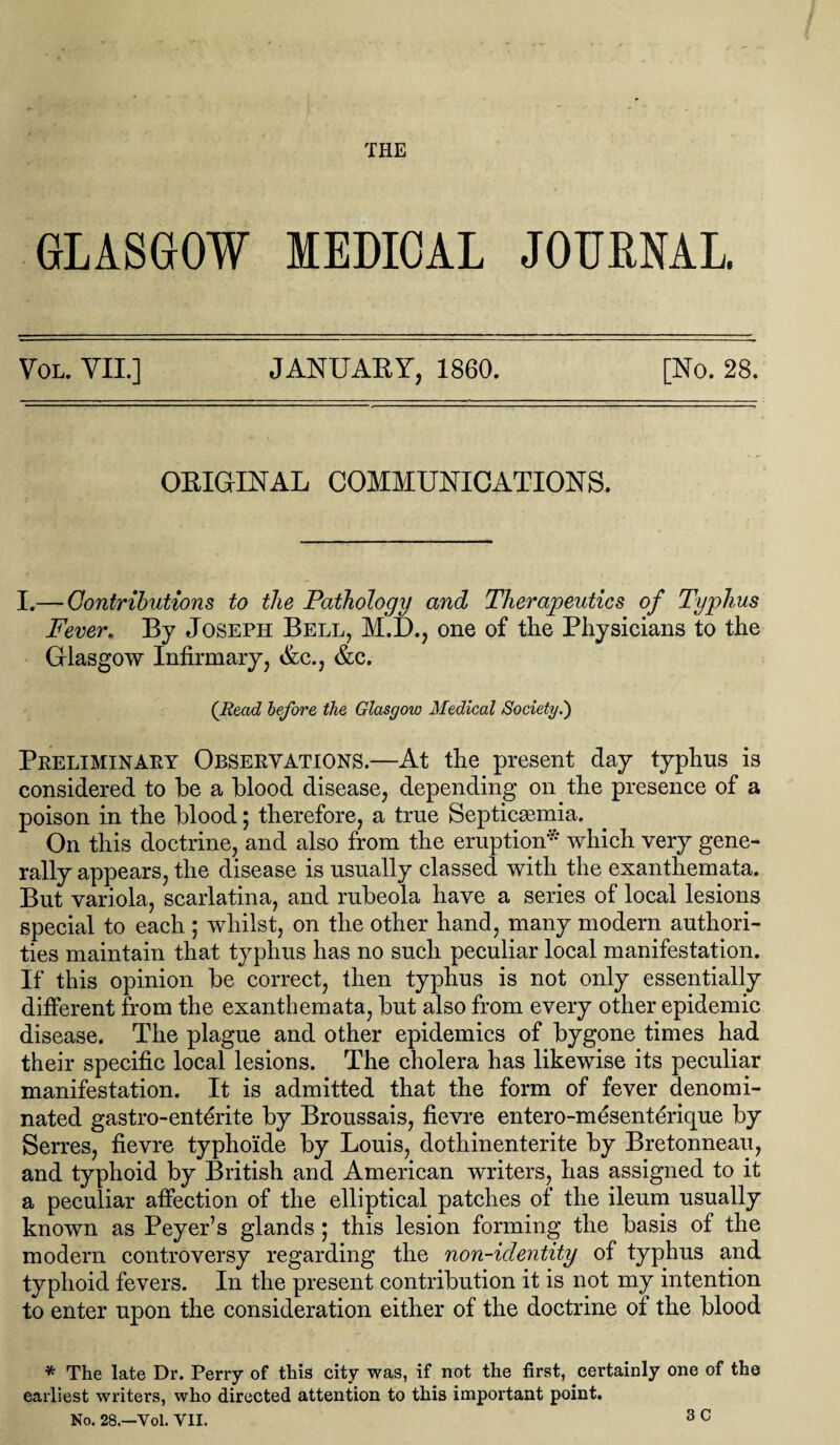 warn. _ / THE GLASGOW MEDICAL JOURNAL Vol. YIL] JANUARY, 1860. [No. 28. ORIGINAL COMMUNICATIONS. I.— Contributions to the Pathology and Therapeutics of Typhus Fever. By Joseph Bell, M.D., one of the Physicians to the Glasgow Infirmary, Ac., &c. (Read before the Glasgow Medical Society.') Preliminary Observations.—At the present day typhus is considered to be a blood disease, depending on the presence of a poison in the blood; therefore, a true Septicaemia. On this doctrine, and also from the eruption* which very gene¬ rally appears, the disease is usually classed with the exanthemata. But variola, scarlatina, and rubeola have a series of local lesions special to each ; whilst, on the other hand, many modern authori¬ ties maintain that typhus has no such peculiar local manifestation. If this opinion be correct, then typhus is not only essentially different from the exanthemata, but also from every other epidemic disease. The plague and other epidemics of bygone times had their specific local lesions. The cholera has likewise its peculiar manifestation. It is admitted that the form of fever denomi¬ nated gastro-enterite by Broussais, fievre entero-mesenterique by Serres, fievre typho’ide by Louis, dothinenterite by Bretonneau, and typhoid by British and American writers, has assigned to it a peculiar affection of the elliptical patches of the ileum usually known as Peyer’s glands; this lesion forming the basis of the modern controversy regarding the non-identity of typhus and typhoid fevers. In the present contribution it is not my intention to enter upon the consideration either of the doctrine of the blood * The late Dr. Perry of this city was, if not the first, certainly one of the earliest writers, who directed attention to this important point. 3 C