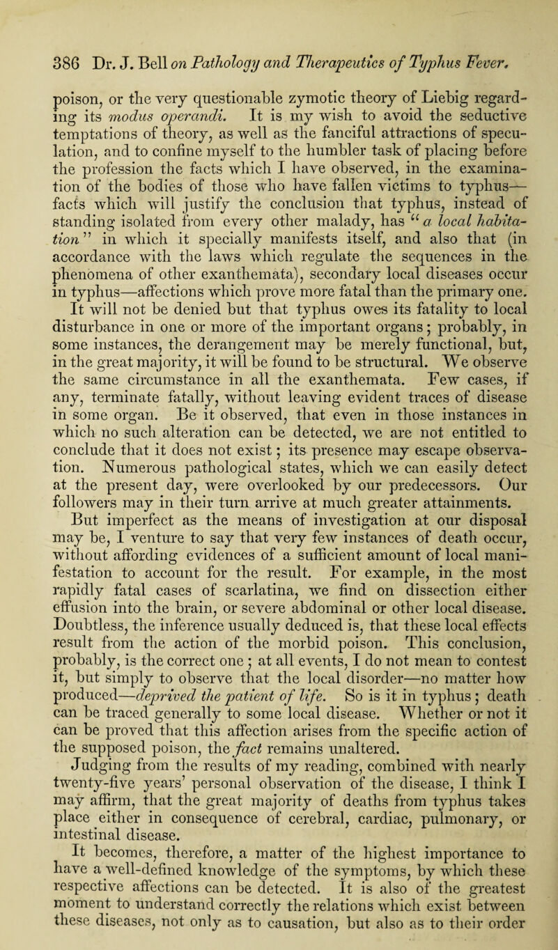 poison, or the very questionable zymotic theory of Liebig regard¬ ing its modus operandi. It is my wish to avoid the seductive temptations of theory, as well as the fanciful attractions of specu¬ lation, and to confine myself to the humbler task of placing before the profession the facts which I have observed, in the examina¬ tion of the bodies of those who have fallen victims to typhus- facts which will justify the conclusion that typhus, instead of standing isolated from every other malady, has u a local habita¬ tion” in which it specially manifests itself, and also that (in accordance with the laws which regulate the sequences in the phenomena of other exanthemata), secondary local diseases occur in typhus—affections which prove more fatal than the primary one. It will not be denied but that typhus owes its fatality to local disturbance in one or more of the important organs; probably, in some instances, the derangement may be merely functional, but, in the great majority, it will be found to be structural. We observe the same circumstance in all the exanthemata. Few cases, if any, terminate fatally, without leaving evident traces of disease in some organ. Be it observed, that even in those instances in which no such alteration can be detected, we are not entitled to conclude that it does not exist; its presence may escape observa¬ tion. Numerous pathological states, which we can easily detect at the present day, were overlooked by our predecessors. Our followers may in their turn arrive at much greater attainments. But imperfect as the means of investigation at our disposal may be, I venture to say that very few instances of death occur, without affording evidences of a sufficient amount of local mani¬ festation to account for the result. For example, in the most rapidly fatal cases of scarlatina, we find on dissection either effusion into the brain, or severe abdominal or other local disease. Doubtless, the inference usually deduced is, that these local effects result from the action of the morbid poison. This conclusion, probably, is the correct one ; at all events, I do not mean to contest it, but simply to observe that the local disorder—no matter how produced—deprived the patient of life. So is it in typhus ; death can be traced generally to some local disease. Whether or not it can be proved that this affection arises from the specific action of the supposed poison, the, fact remains unaltered. Judging from the results of my reading, combined with nearly twenty-five years’ personal observation of the disease, I think I may affirm, that the great majority of deaths from typhus takes place either in consequence of cerebral, cardiac, pulmonary, or intestinal disease. It becomes, therefore, a matter of the highest importance to have a well-defined knowledge of the symptoms, by which these respective affections can be detected. It is also of the greatest moment to understand correctly the relations which exist between these diseases, not only as to causation, but also as to their order