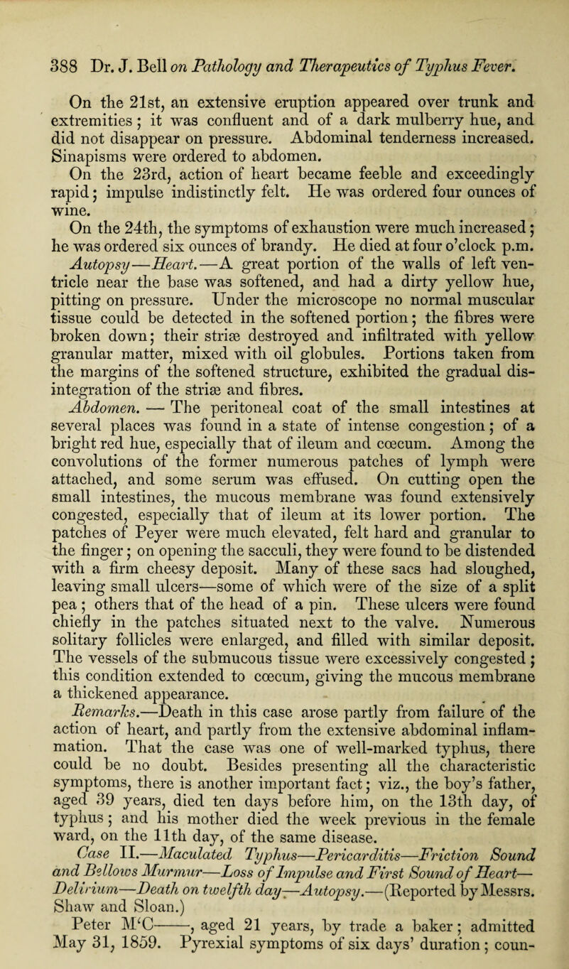 On the 21st, an extensive eruption appeared over trunk and extremities; it was confluent and of a dark mulberry hue, and did not disappear on pressure. Abdominal tenderness increased. Sinapisms were ordered to abdomen. On the 23rd, action of heart became feeble and exceedingly rapid; impulse indistinctly felt. He was ordered four ounces of wine. On the 24th, the symptoms of exhaustion were much increased; he was ordered six ounces of brandy. He died at four o’clock p.m. Autopsy—Heart.—A great portion of the walls of left ven¬ tricle near the base was softened, and had a dirty yellow hue, pitting on pressure. Under the microscope no normal muscular tissue could be detected in the softened portion; the fibres were broken down; their striae destroyed and infiltrated with yellow granular matter, mixed with oil globules. Portions taken from the margins of the softened structure, exhibited the gradual dis¬ integration of the striae and fibres. Abdomen. — The peritoneal coat of the small intestines at several places was found in a state of intense congestion; of a bright red hue, especially that of ileum and coecum. Among the convolutions of the former numerous patches of lymph were attached, and some serum was effused. On cutting open the small intestines, the mucous membrane was found extensively congested, especially that of ileum at its lower portion. The patches of Peyer were much elevated, felt hard and granular to the finger; on opening the sacculi, they were found to be distended with a firm cheesy deposit. Many of these sacs had sloughed, leaving small ulcers—some of which were of the size of a split pea ; others that of the head of a pin. These ulcers were found chiefly in the patches situated next to the valve. Numerous solitary follicles were enlarged, and filled with similar deposit. The vessels of the submucous tissue were excessively congested ; this condition extended to coecum, giving the mucous membrane a thickened appearance. Remarks.—Death in this case arose partly from failure of the action of heart, and partly from the extensive abdominal inflam¬ mation. That the case was one of well-marked typhus, there could be no doubt. Besides presenting all the characteristic symptoms, there is another important fact; viz., the boy’s father, aged 39 years, died ten days before him, on the 13th day, of typhus; and his mother died the week previous in the female ward, on the 11th day, of the same disease. Case II.—Maculated Typhus—Pericarditis—Friction Sound and Bellows Murmur—Loss of Impulse and First Sound of Heart— Delirium—Death on twelfth day-—Autopsy.—(Deported by Messrs. Shaw and Sloan.) Peter MkC-, aged 21 years, by trade a baker; admitted May 31, 1859. Pyrexial symptoms of six days’ duration; coun-