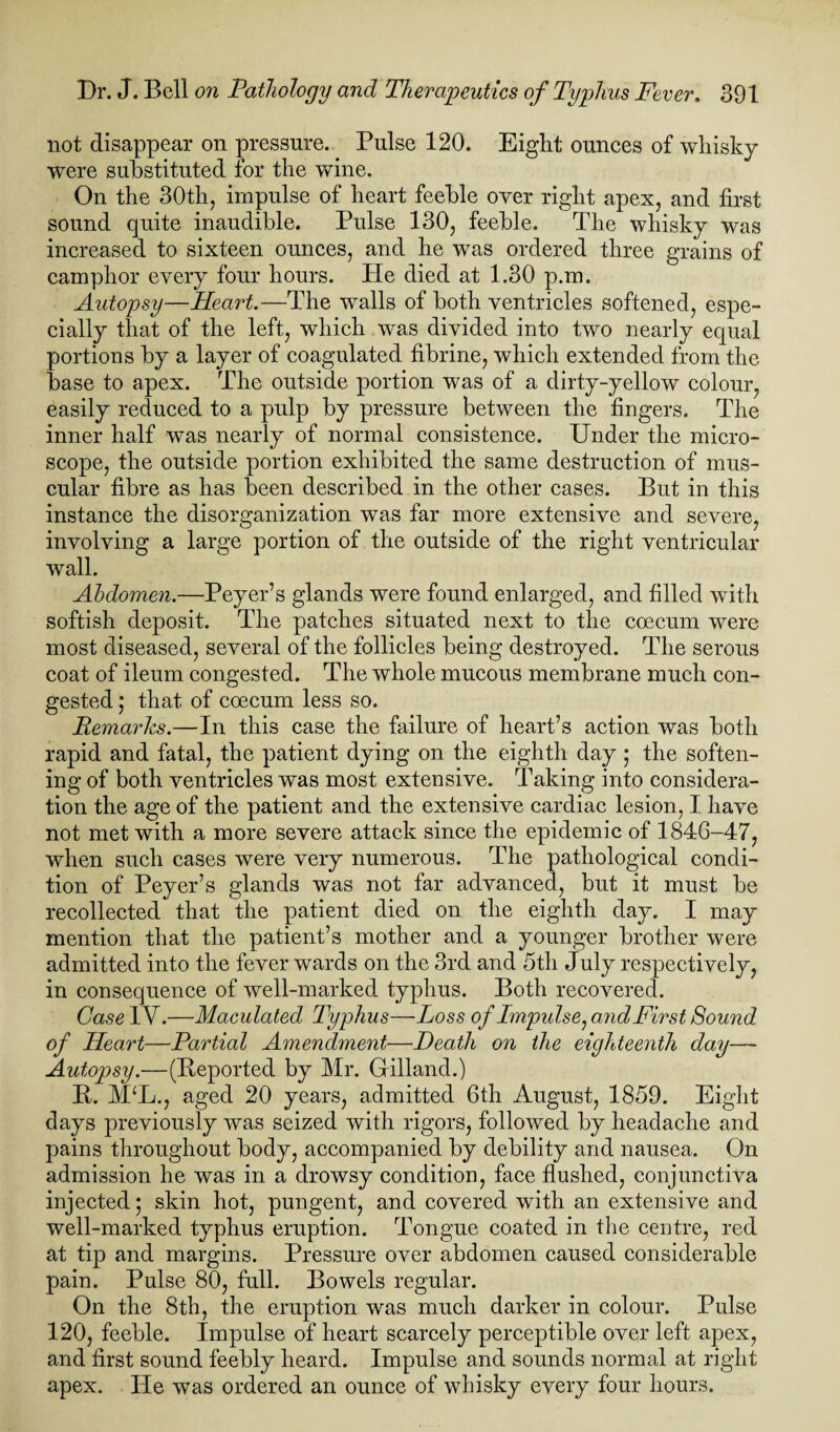 not disappear on pressure. Pulse 120. Eight ounces of whisky were substituted for the wine. On the 30th, impulse of heart feeble over right apex, and first sound quite inaudible. Pulse 130, feeble. The whisky was increased to sixteen ounces, and he was ordered three grains of camphor every four hours. Pie died at 1.30 p.m. Autopsy—Heart.—The walls of both ventricles softened, espe¬ cially that of the left, which was divided into two nearly equal portions by a layer of coagulated fibrine, which extended from the base to apex. The outside portion was of a dirty-yellow colour, easily reduced to a pulp by pressure between the fingers. The inner half was nearly of normal consistence. Under the micro¬ scope, the outside portion exhibited the same destruction of mus¬ cular fibre as has been described in the other cases. But in this instance the disorganization was far more extensive and severe, involving a large portion of the outside of the right ventricular wall. Abdomen.—Peyer’s glands were found enlarged, and filled with softish deposit. The patches situated next to the coecum were most diseased, several of the follicles being destroyed. The serous coat of ileum congested. The whole mucous membrane much con¬ gested ; that of coecum less so. Remarks.—In this case the failure of heart’s action was both rapid and fatal, the patient dying on the eighth day ; the soften¬ ing of both ventricles was most extensive. Taking into considera¬ tion the age of the patient and the extensive cardiac lesion, I have not met with a more severe attack since the epidemic of 1846-47, when such cases were very numerous. The pathological condi¬ tion of Peyer’s glands was not far advanced, but it must be recollected that the patient died on the eighth day. I may mention that the patient’s mother and a younger brother were admitted into the fever wards on the 3rd and 5th July respectively, in consequence of well-marked typhus. Both recovered. Case 1Y.—Maculated Typhus—Loss of Impulse, and First Sound of Heart—Partial Amendment—Death on the eighteenth day— Autopsy.—(Deported by Mr. Gilland.) B. MU., aged 20 years, admitted 6th August, 1859. Eight days previously was seized with rigors, followed by headache and pains throughout body, accompanied by debility and nausea. On admission he was in a drowsy condition, face flushed, conjunctiva injected; skin hot, pungent, and covered with an extensive and well-marked typhus eruption. Tongue coated in the centre, red at tip and margins. Pressure over abdomen caused considerable pain. Pulse 80, full. Bowels regular. On the 8th, the eruption was much darker in colour. Pulse 120, feeble. Impulse of heart scarcely perceptible over left apex, and first sound feebly heard. Impulse and sounds normal at right apex. He was ordered an ounce of whisky every four hours.