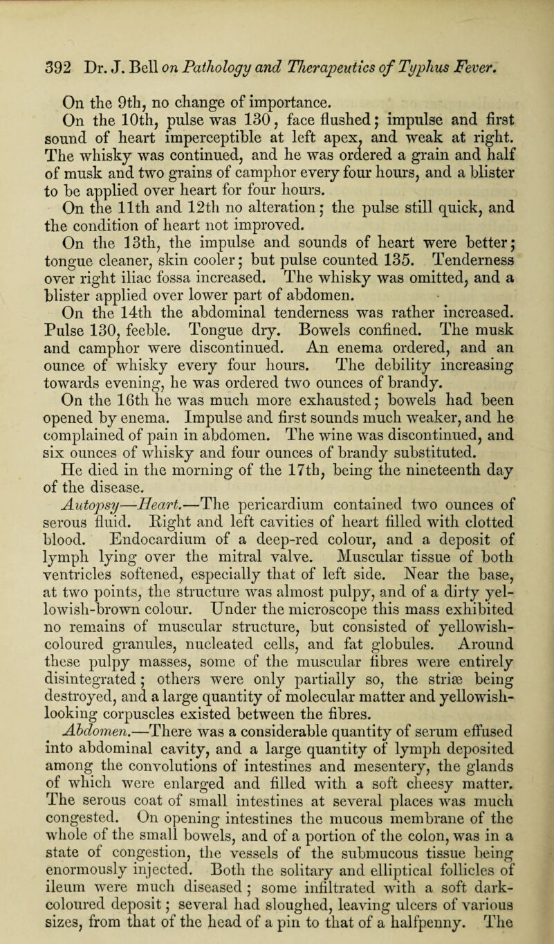 On the 9th, no change of importance. On the 10th, pulse was 130, face flushed; impulse and first sound of heart imperceptible at left apex, and weak at right. The whisky was continued, and he was ordered a grain and half of musk and two grains of camphor every four hours, and a blister to be applied over heart for four hours. On the 11th and 12th no alteration; the pulse still quick, and the condition of heart not improved. On the 13th, the impulse and sounds of heart were better; tongue cleaner, skin cooler; but pulse counted 135. Tenderness over right iliac fossa increased. The whisky was omitted, and a blister applied over lower part of abdomen. On the 14th the abdominal tenderness was rather increased. Pulse 130, feeble. Tongue dry. Bowels confined. The musk and camphor were discontinued. An enema ordered, and an ounce of whisky every four hours. The debility increasing towards evening, he was ordered two ounces of brandy. On the 16th he was much more exhausted; bowels had been opened by enema. Impulse and first sounds much weaker, and he complained of pain in abdomen. The wine was discontinued, and six ounces of whisky and four ounces of brandy substituted. He died in the morning of the 17th, being the nineteenth day of the disease. Autopsy—Heart.—The pericardium contained two ounces of serous fluid. Bight and left cavities of heart filled with clotted blood. Endocardium of a deep-red colour, and a deposit of lymph lying over the mitral valve. Muscular tissue of both ventricles softened, especially that of left side. Near the base, at two points, the structure was almost pulpy, and of a dirty yel¬ lowish-brown colour. Under the microscope this mass exhibited no remains of muscular structure, but consisted of yellowish- coloured granules, nucleated cells, and fat globules. Around these pulpy masses, some of the muscular fibres were entirely disintegrated; others were only partially so, the stride being destroyed, and a large quantity of molecular matter and yellowish- looking corpuscles existed between the fibres. Abdomen.—There was a considerable quantity of serum effused into abdominal cavity, and a large quantity of lymph deposited among the convolutions of intestines and mesentery, the glands of which were enlarged and filled with a soft cheesy matter. The serous coat of small intestines at several places was much congested. On opening intestines the mucous membrane of the whole of the small bowels, and of a portion of the colon, was in a state of congestion, the vessels of the submucous tissue being enormously injected. Both the solitary and elliptical follicles of ileum were much diseased ; some infiltrated with a soft dark- coloured deposit; several had sloughed, leaving ulcers of various sizes, from that of the head of a pin to that of a halfpenny. The