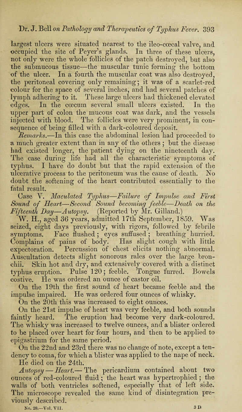 largest ulcers were situated nearest to the ileo-coecal valve, and occupied the site of Beyer’s glands. In three of these ulcers, not only were the whole follicles of the patch destroyed, hut also the submucous tissue—the muscular tunic forming the bottom of the ulcer. In a fourth the muscular coat was also destroyed, the peritoneal covering only remaining; it was of a scarlet-red colour for the space of several inches, and had several patches of lymph adhering to it. These large ulcers had thickened elevated edges. In the coeeum several small ulcers existed. In the upper part of colon the mucous coat was dark, and the vessels injected with blood. The follicles were very prominent, in con¬ sequence of being tilled with a dark-coloured deposit. Remarks.—In this case the abdominal lesion had proceeded to a much greater extent than in any of the others ; but the disease had existed longer, the patient dying on the nineteenth day. The case during life had all the characteristic symptoms of typhus. I have do doubt but that the rapid extension of the ulcerative process to the peritoneum was the cause of death. No doubt the softening of the heart contributed essentially to the fatal result. Case Y. Maculated Typhus—Failure of Impulse and First Sound of Heart—Second Sound becoming feeble—Death on the Fifteenth Day—Autopsy. (Reported by Mr. Grilland.) W. H., aged 36 years, admitted 17th September, 1859. Was seized, eight days previously, with rigors, followed by febrile symptoms. Face flushed ; eyes suffused ; breathing hurried. Complains of pains of body. Has slight cough with little expectoration. Percussion of chest elicits nothing abnormal. Auscultation detects slight sonorous rales over the large bron- chii. Skin hot and dry, and extensively covered with a distinct typhus eruption. Pulse 120; feeble. Tongue furred. Bowels costive. He was ordered an ounce of castor oil. On the 19th the first sound of heart became feeble and the impulse impaired. He was ordered four ounces of whisky. On the 20tli this was increased to eight ounces. On the 21st impulse of heart was very feeble, and both sounds faintly heard. The eruption had become very dark-coloured. The whisky was increased to twelve ounces, and a blister ordered to be placed over heart for four hours, and then to be applied to epigastrium for the same period. On the 22nd and 23rd there was no change of note, except a ten¬ dency to coma, for which a blister was applied to the nape of neck. He died on the 24th. Autopsy — Heart.— The pericardium contained about two ounces of red-coloured fluid ; the heart was hypertrophied ; the walls of both ventricles softened, especially that of left side. The microscope revealed the same kind of disintegration pre¬ viously described. No. 28.—Vol. VII. 3 D