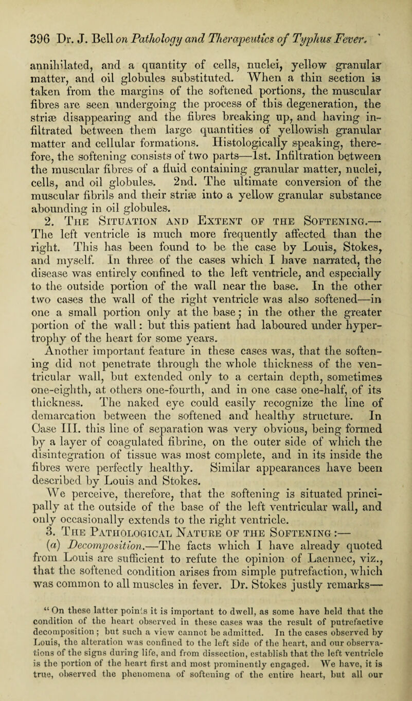 annihilated, and a quantity of cells, nuclei, yellow granular matter, and oil globules substituted. When a thin section is taken from the margins of the softened portions, the muscular fibres are seen undergoing the process of this degeneration, the strife disappearing and the fibres breaking up, and haying in¬ filtrated between them large quantities of yellowish granular matter and cellular formations. Histologically speaking, there¬ fore, the softening consists of two parts—1st. Infiltration between the muscular fibres of a fluid containing granular matter, nuclei, cells, and oil globules. 2nd. The ultimate conversion of the muscular fibrils and their strife into a yellow granular substance abounding in oil globules. 2. The Situation and Extent of the Softening.— The left ventricle is much more frequently affected than the right. This has been found to be the case by Louis, Stokes, and myself. In three of the cases which I have narrated, the disease was entirely confined to the left ventricle, and especially to the outside portion of the wall near the base. In the other two cases the wall of the right ventricle was also softened—in one a small portion only at the base; in the other the greater portion of the wall: but this patient had laboured under hyper¬ trophy of the heart for some years. Another important feature in these cases was, that the soften¬ ing did not penetrate through the whole thickness of the ven¬ tricular wall, but extended only to a certain depth, sometimes one-eighth, at others one-fourth, and in one case one-half, of its thickness. The naked eye could easily recognize the line of demarcation between the softened and healthy structure. In Case III. this line of separation was very obvious, being formed by a layer of coagulated fibrine, on the outer side of which the disintegration of tissue was most complete, and in its inside the fibres were perfectly healthy. Similar appearances have been described by Louis and Stokes. We perceive, therefore, that the softening is situated princi¬ pally at the outside of the base of the left ventricular wall, and only occasionally extends to the right ventricle. 3. The Pathological Nature of the Softening :— (a) Decomposition.—The facts which I have already quoted from Louis are sufficient to refute the opinion of Laennec, viz., that the softened condition arises from simple putrefaction, which was common to all muscles in fever. Dr. Stokes justly remarks— “ On these latter points it is important to dwell, as some have held that the condition of the heart observed in these cases was the result of putrefactive decomposition ; but such a view cannot he admitted. In the cases observed by Louis, the alteration was confined to the left side of the heart, and our observa¬ tions of the signs during life, and from dissection, establish that the left ventricle is the portion of the heart first and most prominently engaged. We have, it is true, observed the phenomena of softening of the entire heart, but all our