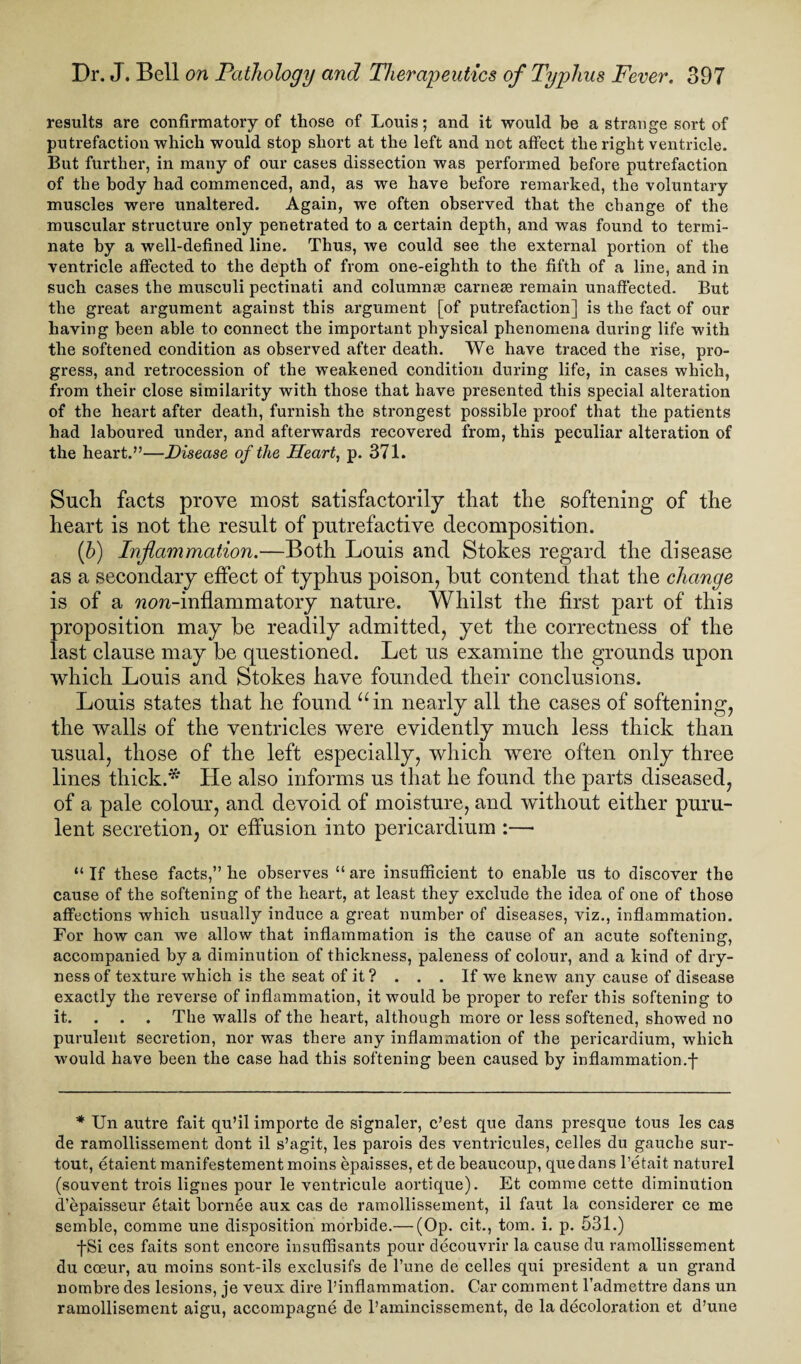 results are confirmatory of those of Louis; and it would be a strange sort of putrefaction which would stop short at the left and not affect the right ventricle. But further, in many of our cases dissection was performed before putrefaction of the body had commenced, and, as we have before remarked, the voluntary muscles were unaltered. Again, we often observed that the change of the muscular structure only penetrated to a certain depth, and was found to termi¬ nate by a well-defined line. Thus, we could see the external portion of the ventricle affected to the depth of from one-eighth to the fifth of a line, and in such cases the musculi pectinati and column® carnese remain unaffected. But the great argument against this argument [of putrefaction] is the fact of our having been able to connect the important physical phenomena during life with the softened condition as observed after death. We have traced the rise, pro¬ gress, and retrocession of the weakened condition during life, in cases which, from their close similarity with those that have presented this special alteration of the heart after death, furnish the strongest possible proof that the patients had laboured under, and afterwards recovered from, this peculiar alteration of the heart.”—Disease of the Heart, p. 371. Such facts prove most satisfactorily that the softening of the heart is not the result of putrefactive decomposition. (b) Inflammation.—Both Louis and Stokes regard the disease as a secondary effect of typhus poison, but contend that the change is of a wcm-inflammatory nature. Whilst the first part of this proposition may be readily admitted, yet the correctness of the last clause may be questioned. Let us examine the grounds upon which Louis and Stokes have founded their conclusions. Louis states that he found “in nearly all the cases of softening, the walls of the ventricles were evidently much less thick than usual, those of the left especially, which were often only three lines thick.* He also informs us that he found the parts diseased, of a pale colour, and devoid of moisture, and without either puru¬ lent secretion, or effusion into pericardium :—• “ If these facts,” he observes “ are insufficient to enable us to discover the cause of the softening of the heart, at least they exclude the idea of one of those affections which usually induce a great number of diseases, viz., inflammation. For how can we allow that inflammation is the cause of an acute softening, accompanied by a diminution of thickness, paleness of colour, and a kind of dry¬ ness of texture which is the seat of it? . . . If we knew any cause of disease exactly the reverse of inflammation, it would be proper to refer this softening to it. . . . The walls of the heart, although more or less softened, showed no purulent secretion, nor was there any inflammation of the pericardium, which would have been the case had this softening been caused by inflammation.j- * Un autre fait qu’il importe de signaler, c’est que dans presque tous les cas de ramollissement dont il s’agit, les parois des ventricules, celles du gauche sur- tout, etaient manifestement moins epaisses, et debeaucoup, que dans l’etait naturel (souvent trois lignes pour le ventricule aortique). Et comme cette diminution d’epaisseur etait bornee aux cas de ramollissement, il faut la considerer ce me semble, comme une disposition morbide.— (Op. cit., tom. i. p. 531.) fSi ces faits sont encore insuffisants pour decouvrir la cause du ramollissement du coeur, au moins sont-ils exclusifs de l’une de celles qui president a un grand nombre des lesions, je veux dire l’inflammation. Car comment l’admettre dans un ramollisement aigu, accompagne de l’amincissement, de la decoloration et d’une