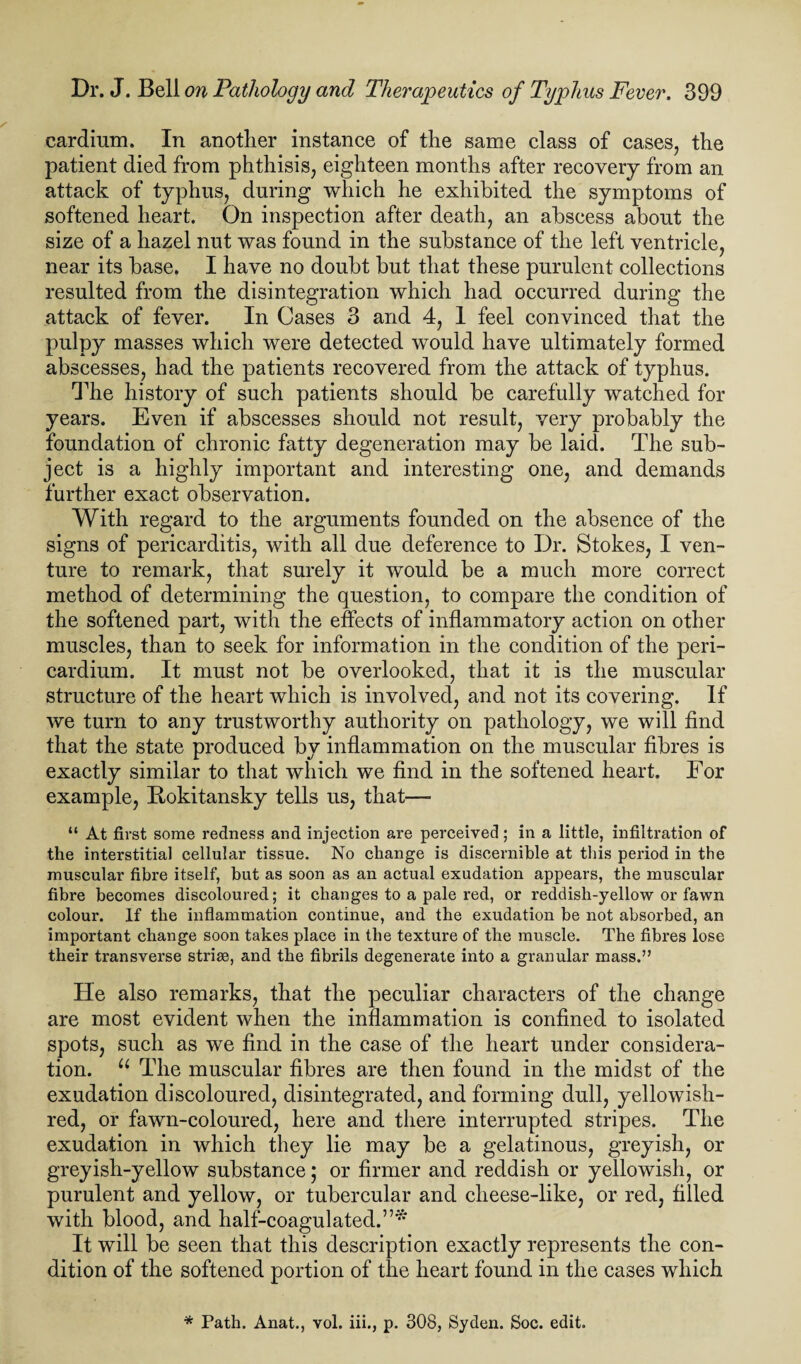 cardium. In another instance of the same class of cases, the patient died from phthisis, eighteen months after recovery from an attack of typhus, during which he exhibited the symptoms of softened heart. On inspection after death, an abscess about the size of a hazel nut was found in the substance of the left ventricle, near its base. I have no doubt but that these purulent collections resulted from the disintegration which had occurred during the attack of fever. In Cases 3 and 4, 1 feel convinced that the pulpy masses which were detected would have ultimately formed abscesses, had the patients recovered from the attack of typhus. The history of such patients should be carefully watched for years. Even if abscesses should not result, very probably the foundation of chronic fatty degeneration may be laid. The sub¬ ject is a highly important and interesting one, and demands further exact observation. With regard to the arguments founded on the absence of the signs of pericarditis, with all due deference to Dr. Stokes, I ven¬ ture to remark, that surely it would be a much more correct method of determining the question, to compare the condition of the softened part, with the effects of inflammatory action on other muscles, than to seek for information in the condition of the peri¬ cardium. It must not be overlooked, that it is the muscular structure of the heart which is involved, and not its covering. If we turn to any trustworthy authority on pathology, we will find that the state produced by inflammation on the muscular fibres is exactly similar to that which we find in the softened heart. For example, Rokitansky tells us, that— “ At first some redness and injection are perceived; in a little, infiltration of the interstitial cellular tissue. No change is discernible at this period in the muscular fibre itself, but as soon as an actual exudation appears, the muscular fibre becomes discoloured; it changes to a pale red, or reddish-yellow or fawn colour. If the inflammation continue, and the exudation be not absorbed, an important change soon takes place in the texture of the muscle. The fibres lose their transverse striae, and the fibrils degenerate into a granular mass.” He also remarks, that the peculiar characters of the change are most evident when the inflammation is confined to isolated spots, such as we find in the case of the heart under considera¬ tion. u The muscular fibres are then found in the midst of the exudation discoloured, disintegrated, and forming dull, yellowish- red, or fawn-coloured, here and there interrupted stripes. The exudation in which they lie may be a gelatinous, greyish, or greyish-yellow substance; or firmer and reddish or yellowish, or purulent and yellow, or tubercular and clieese-like, or red, filled with blood, and half-coagulated.”* It will be seen that this description exactly represents the con¬ dition of the softened portion of the heart found in the cases which * Path. Anat., vol. iii., p. 308, Syden. Soc. edit.