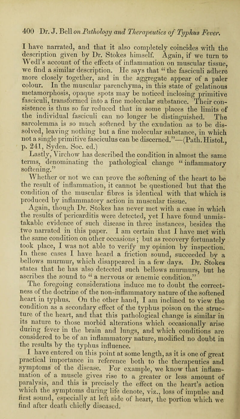 I have narrated, and that it also completely coincides with the description given by Dr. Stokes himself. Again, if we turn to Wedl’s account of the effects of inflammation on muscular tissue, we find a similar description. He says that “ the fasciculi adhere more closely together, and in the aggregate appear of a paler colour. In the muscular parenchyma, in this state of gelatinous metamorphosis, opaque spots may be noticed inclosing primitive fasciculi, transformed into a fine molecular substance. Their con¬ sistence is thus so far reduced that in some places the limits of the individual fasciculi can no longer be distinguished. The sarcolcmma is so much softened by the exudation as to be dis¬ solved, leaving nothing but a fine molecular substance, in which not a single primitive fasciculus can be discerned.”—(Path. Ilistol., p. 241, Syden. Soc. ed.) Lastly, Virchow has described the condition in almost the same terms,, denominating the pathological change “ inflammatory softening.” Whether or not wo can prove the softening of the heart to be the result of inflammation, it cannot be questioned but that the condition of the muscular fibres is identical with that which is produced by inflammatory action in muscular tissue. A gain, though Dr. Stokes has never met with a case in which the results of pericarditis were detected, yet I have found unmis¬ takable evidence of such disease in three instances, besides the two narrated in this paper. I am certain that I have met with the same condition on other occasions; but as recovery fortunately took place, I was not able to verify my opinion by inspection. In these cases I have heard a friction sound, succeeded by a bellows murmur, which disappeared in a few days. Dr. Stokes states that lie has also detected such bellows murmurs, but he ascribes the sound to u a nervous or mnemie condition.” The for egoing considerations induce me to doubt the correct¬ ness of the doctrine of the non-inflammatory nature of the softened heart in typhus. On the other hand, I am inclined to view the condition as a secondary effect of the typhus poison on the struc¬ ture ot the heart, and that this pathological change is similar in its nature to those morbid alterations which occasionally arise during fever in the brain and lungs, and which conditions are considered to be of an inflammatory nature, modified no doubt in the results by the typhus influence. I have entered on this point at some length, as it is one of great practical importance in reference both to the therapeutics and symptoms of the disease. For example, we know that inflam¬ mation, of a muscle, gives rise to a greater or less amount of paralysis, and this is precisely the effect on the heart’s action which the symptoms during life denote, viz., loss of impulse and first sound, especially at left side of heart, the portion which we find after death chiefly diseased.