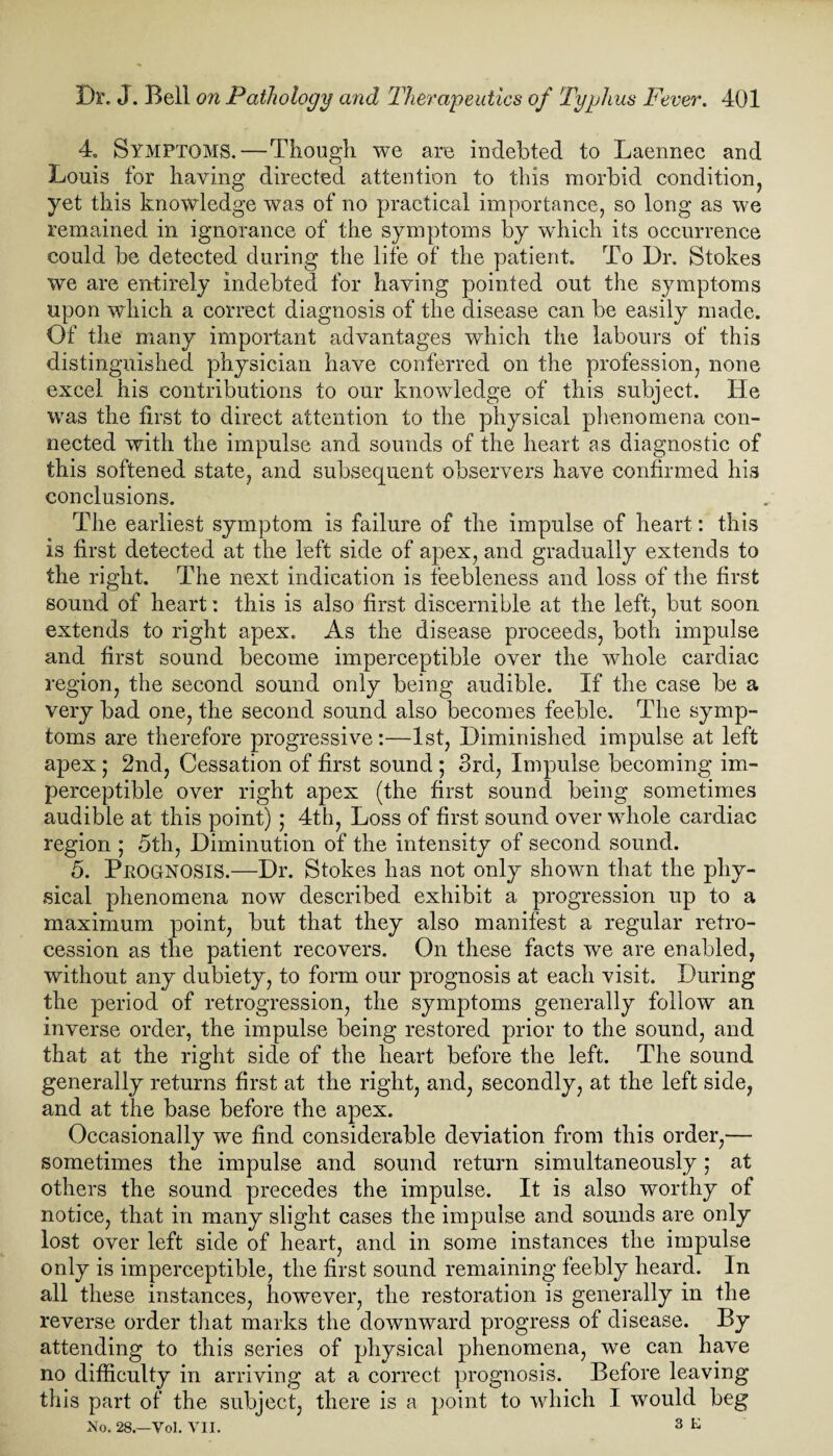 4. Symptoms.—Though we are indebted to Laennec and Louis for having directed attention to this morbid condition, yet this knowledge was of no practical importance, so long as we remained in ignorance of the symptoms by wdiich its occurrence could be detected during the life of the patient. To Dr. Stokes we are entirely indebted for having pointed out the symptoms upon which a correct diagnosis of the disease can be easily made. Of the many important advantages which the labours of this distinguished physician have conferred on the profession, none excel his contributions to our knowledge of this subject. He was the first to direct attention to the physical phenomena con¬ nected with the impulse and sounds of the heart as diagnostic of this softened state, and subsequent observers have confirmed his conclusions. The earliest symptom is failure of the impulse of heart: this is first detected at the left side of apex, and gradually extends to the right. The next indication is feebleness and loss of the first sound of heart: this is also first discernible at the left, but soon extends to right apex. As the disease proceeds, both impulse and first sound become imperceptible over the whole cardiac region, the second sound only being audible. If the case be a very bad one, the second sound also becomes feeble. The symp¬ toms are therefore progressive:—1st, Diminished impulse at left apex; 2nd, Cessation of first sound ; 3rd, Impulse becoming im¬ perceptible over right apex (the first sound being sometimes audible at this point) ; 4th, Loss of first sound over whole cardiac region ; 5th, Diminution of the intensity of second sound. 5. PROGNOSIS.—Dr. Stokes has not only shown that the phy¬ sical phenomena now described exhibit a progression up to a maximum point, but that they also manifest a regular retro¬ cession as the patient recovers. On these facts we are enabled, without any dubiety, to form our prognosis at each visit. During the period of retrogression, the symptoms generally follow an inverse order, the impulse being restored prior to the sound, and that at the right side of the heart before the left. The sound generally returns first at the right, and, secondly, at the left side, and at the base before the apex. Occasionally we find considerable deviation from this order,— sometimes the impulse and sound return simultaneously; at others the sound precedes the impulse. It is also worthy of notice, that in many slight cases the impulse and sounds are only lost over left side of heart, and in some instances the impulse only is imperceptible, the first sound remaining feebly heard. In all these instances, however, the restoration is generally in the reverse order that marks the downward progress of disease. By attending to this series of physical phenomena, we can have no difficulty in arriving at a correct prognosis. Before leaving this part of the subject, there is a point to which I would beg