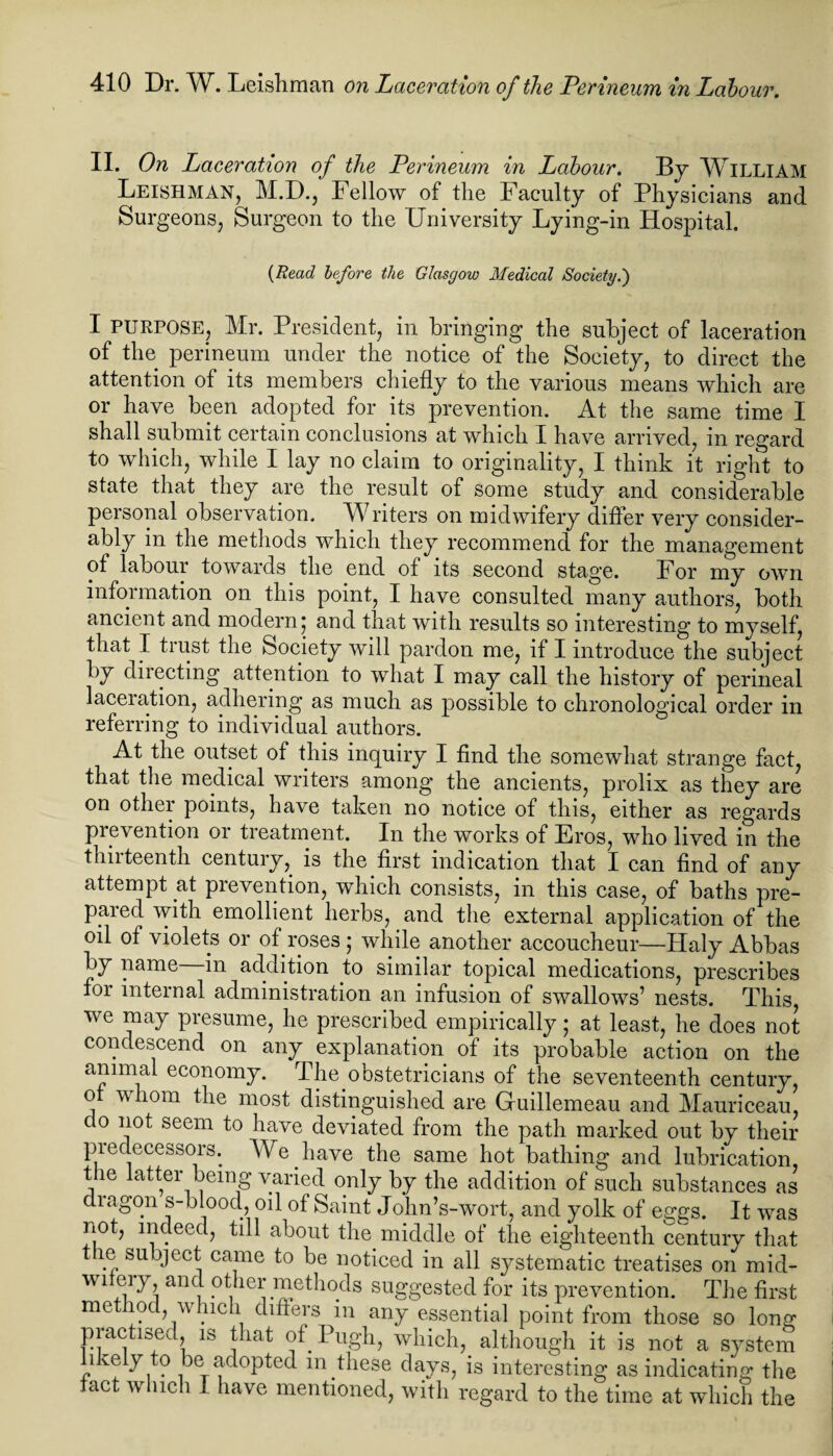 II. On Laceration of the Perineum in Labour. By WILLIAM Leishman, M.D., Fellow of the Faculty of Physicians and Surgeons, Surgeon to the University Lying-in Hospital. (Read before the Glasgow Medical Society.') I purpose, Mr. President, in bringing the subject of laceration of the perineum under the notice of the Society, to direct the attention of its members chiefly to the various means which are or have been adopted for its prevention. At the same time I shall submit certain conclusions at which I have arrived, in regard to which, while I lay no claim to originality, I think it right to state that they are the result of some study and considerable personal observation. Writers on midwifery differ very consider¬ ably in the methods which they recommend for the management of labour towards the end of its second stage. For my own information on this point, I have consulted many authors, both ancient and modern j and that with results so interesting to myself, that I trust the Society will pardon me, if I introduce the subject by directing attention to what I may call the history of perineal laceiation, adhering as much as possible to chronological order in referring to individual authors. At the outset of this inquiry I find the somewhat strange fact, that the medical writers among the ancients, prolix as they are on other points, have taken no notice of this, either as regards prevention or treatment. In the works of Eros, who lived in the thirteenth century, is the first indication that I can find of any attempt at prevention, which consists, in this case, of baths pre¬ pared with emollient herbs, and the external application of the oil of violets or of roses ,* while another accoucheur—Haly Abbas by name in addition to similar topical medications, prescribes foi internal administration an infusion of swallows’ nests. This, we may presume, he prescribed empirically; at least, he does not condescend on any explanation of its probable action on the animal economy. The obstetricians of the seventeenth century, o \\ hom the most distinguished are Guillemeau and Mauriceau, do not seem to have deviated from the path marked out by their predecessors. We have the same hot bathing and lubrication, the latter being varied only by the addition of such substances as dragon s-bloocl, oil of Saint John’s-wort, and yolk of eggs. It was not, indeed, till about the middle of the eighteenth century that t le subject came to be noticed in all systematic treatises on mid- wflery and. other methods suggested for its prevention. The first method, which differs in any essential point from those so long practised, is that of Pugh, which, although it is not a system 1 ve y o be adopted m these days, is interesting as indicating the tact which I have mentioned, with regard to the time at which the