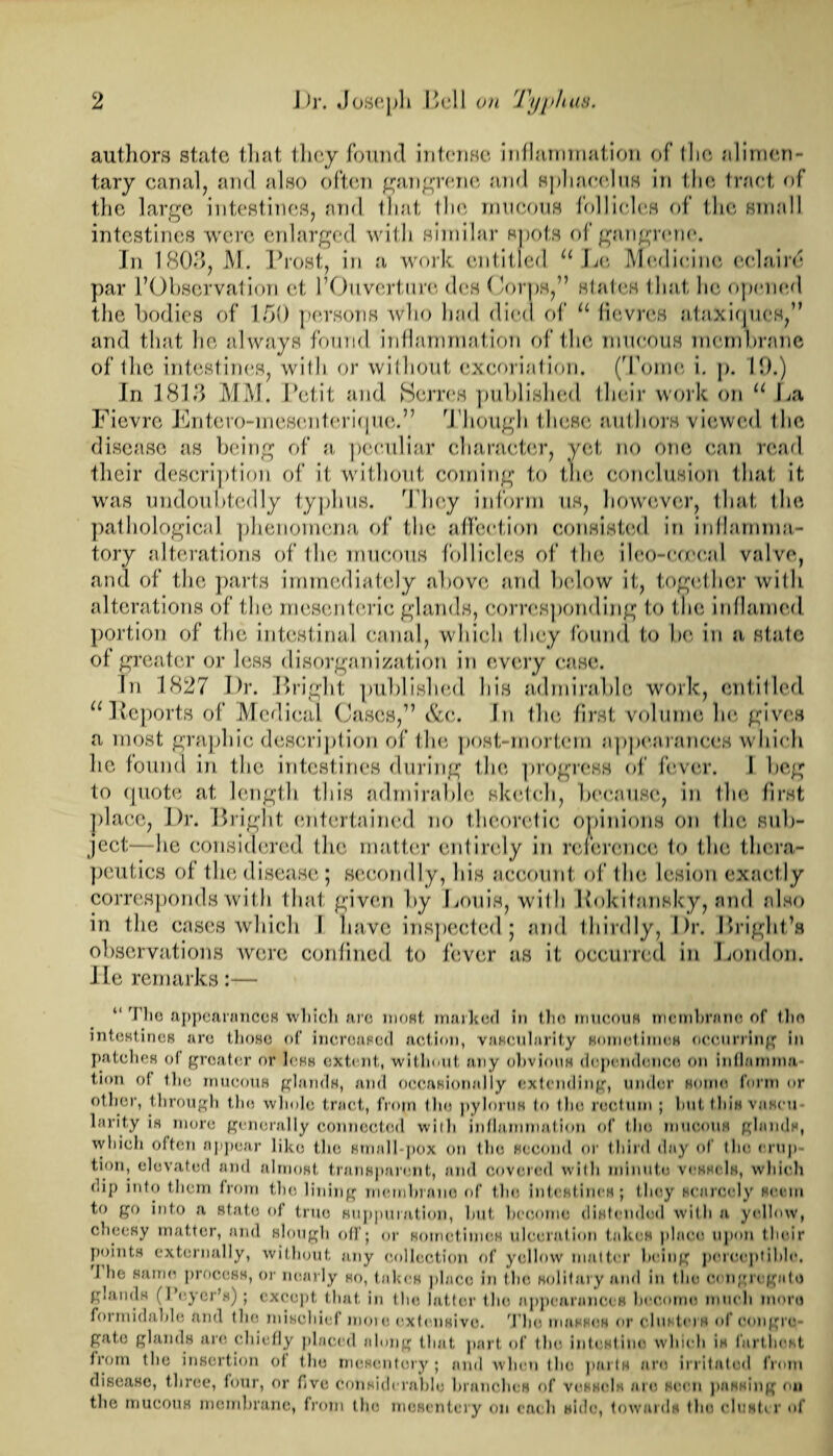 authors state that they found intense inflammation of I ho alimen¬ tary canal, and also often gangrene and sphacelus in the tract of the large intestines, and that the mucous follicles of the small intestines were enlarged with similar spots of gangrene. In 1803, M. Prost, in a work entitled u Lc Medicine colaird par l’Observation et l’Ouverture des Corps,” states that lie opened the bodies of 150 persons who had died of u fievres ataxiques,” and that he always found inflammation of the mucous membrane of the intestines, with or without excoriation. (Tome i. p. 19.) In 1813 MM. Petit and Serres published their work on u La Fievre Entero-mescnterique.” Though these authors viewed the disease as being of a peculiar character, yet no one can read their description of it without coming to the conclusion that it was undoubtedly typhus. They inform us, however, that the pathological phenomena of the affection consisted in inflamma¬ tory alterations of the mucous follicles of the ileo-eoeeal valve, and of the parts immediately above and below it, together willi alterations of the mesenteric glands, corresponding to the inflamed portion of the intestinal canal, which they found to be in a state of greater or less disorganization in every case. In 1827 I)r. Bright published his admirable work, entitled u Reports of Medical Cases,” &c. In the first volume be gives a most graphic description of the post-mortem appearances which lie found in the intestines during the progress of fever. I beg to quote at length this admirable sketch, because, in flic first place, Dr. Bright entertained no theoretic opinions on the sub¬ ject—he considered the matter entirely in reference 1o the thera¬ peutics of the disease; secondly, his account of the lesion exactly corresponds with that given by Louis, with Rokitansky, and also in the cases which 1 have inspected; and thirdly, Dr. Bright’s observations were confined to fever as it occurred in London. He remarks:— “ Hie appearances which are most marked in the mucous membrane of the intestines arc those of increased action, vascularity sometimes occurring in patches of greater or less extent, without any obvious dependence on inflamnm tion of the mucous glands, and occasionally extending, under some form or other, through the whole tract, from the pylorus to the rectum ; hut this vaseu larity is more generally connected with inflammation of the mucous glands, which often appear like the small-pox on the second or third day of the erup- tion, elevated and almost transparent, and covered with minute vessels, which oip into them from the lining membrane of the intestines; they scarcely seem to go into a state of true suppuration, hut become distended with a yellow, cheesy matter, and slough off; or sometimes ulceration takes place upon their points externally, without any collection of yellow matter being perceptible, 1 he same process, or nearly so, takes place in the solitary and in t he congregate gi.iiids (I oyer’s); except that in the latter the appearances become much more formidable and the mischief mote extensive. The masses or clusters of congre- gatc glands arc chiefly placed along that part of the intestiuo which is farthest trorn the insertion of the mesentery; and when the purls are irritated from disease, three, four, or five considerable branches of vessels are seen passing on the mucous membrane, from the mesentery on each side, towards the cluster of