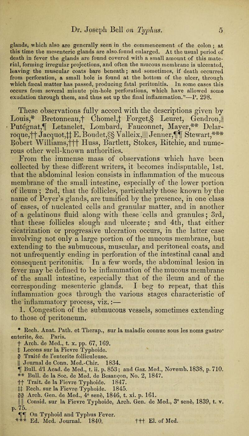 glands, which also are generally seen in the commencement of the colon ; at this time the mesenteric glands are also.found enlarged. At the usual period of death in fever the glands are found covered with a small amount of this mate¬ rial, forming irregular projections, and often the mucous membrane is ulcerated, leaving the muscular coats bare beneath; and sometimes, if death occurred from perforation, a small hole is found at the bottom of the ulcer, through which fsecal matter has passed, producing fatal peritonitis. In some cases this occurs from several minute pin-hole perforations, which have allowed some exudation through them, and thus set up the final inflammation.”—P. 298. These observations fully accord with the descriptions given by Louis,* * * § B retonneau,f Chomel,:): Forget,§ Leuret, Gendron,|! • Putegnat,^ Letanelet, Lombard, Fauconnet, Mayer,** * * * Delar- roque,tt Jacquot,^ E. Boudet,§§ Valleix,[||| Jenner,^| Stewart,*** Robert Williams,ftt Huss, Bartlett, Stokes, Ritchie, and nume¬ rous other well-known authorities. From the immense mass of observations which have been collected by these different writers, it becomes indisputable, 1st. that the abdominal lesion consists in inflammation of the mucous membrane of the small intestine, especially of the lower portion of ileum ; 2nd, that the follicles, particularly those known by the name of Peyer’s glands, are tumified by the presence, in one class of cases, of nucleated cells and granular matter, and in another of a gelatinous fluid along with these cells and granules; 3rd, that these follicles slough and ulcerate; and 4th, that either cicatrization or progressive ulceration occurs, in the latter case involving not only a large portion of the mucous membrane, but extending to the submucous, muscular, and peritoneal coats, and not unfrequently ending in perforation of the intestinal canal and consequent peritonitis. In a few words, the abdominal lesion in fever may be defined to be inflammation of the mucous membrane of the small intestine, especially that of the ileum and of the corresponding mesenteric glands. I beg to repeat, that this inflammation goes through the various stages characteristic of the inflammatory process, viz.:— 1. Congestion of the submucous vessels, sometimes extending to those of peritoneum. * Rech. Anat. Path, et Therap., sur la maladie connue sous les noms gastro- enterite, &c. Paris. f Arch, de Med., t. x. pp. 67, 169. X Lecons sur la Fievre Typhoide. § Traite de l’enterite folliculeuse. || Journal de Conn. Med.-Chir. 1834. Bull, d’l Acad, de Med., t. ii. p. 853; and Graz. Med., Novemb. 1838, p. 710. ** Bull, de la Soc. de Med. de Besan<?on, No. 2, 1847. ff Trait, de la Fievre Typhoide. 1847. tt Rech. sur la Fievre Typhoide. 1845. £§ Arch. Gen. de Med., 4® sene, 1846, t. xi. p. 161. Ill Consid. sur la Fievre Typhoide, Arch. Gen. de Med., 30 sene, 1839, t. v. p. 75. On Typhoid and Typhus Fever. *** Ed. Med. Journal. 1840. ttt El. of Med.