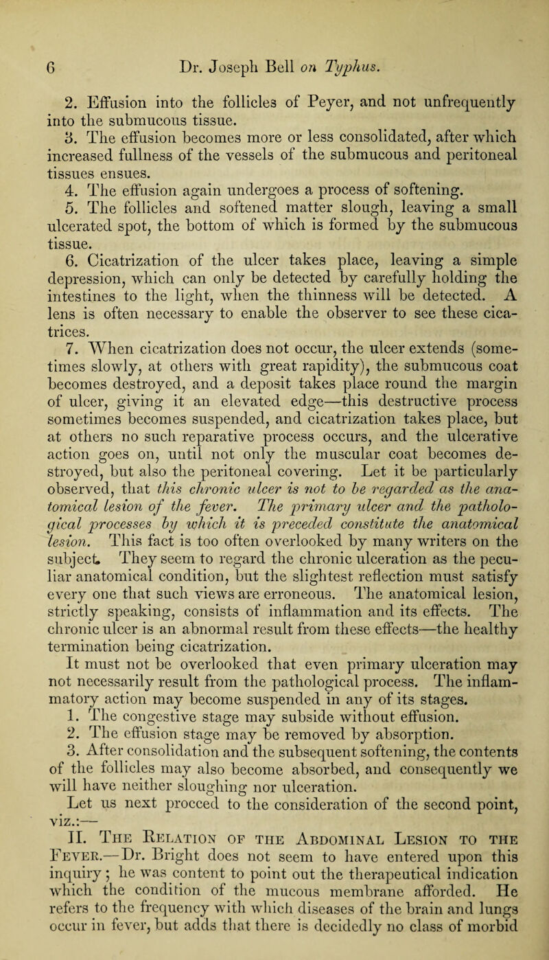 2. Effusion into the follicles of Peyer, and not unfrequently into the submucous tissue. 3. The effusion becomes more or less consolidated, after which increased fullness of the vessels of the submucous and peritoneal tissues ensues. 4. The effusion again undergoes a process of softening. 5. The follicles and softened matter slough, leaving a small ulcerated spot, the bottom of which is formed by the submucous tissue. 6. Cicatrization of the ulcer takes place, leaving a simple depression, which can only be detected by carefully holding the intestines to the light, when the thinness will be detected. A lens is often necessary to enable the observer to see these cica¬ trices. 7. When cicatrization does not occur, the ulcer extends (some¬ times slowly, at others with great rapidity), the submucous coat becomes destroyed, and a deposit takes place round the margin of ulcer, giving it an elevated edge—this destructive process sometimes becomes suspended, and cicatrization takes place, but at others no such reparative process occurs, and the ulcerative action goes on, until not only the muscular coat becomes de¬ stroyed, but also the peritoneal covering. Let it be particularly observed, that this chronic ulcer is not to he regarded as the ana¬ tomical lesion of the fever. The primary ulcer and the, patholo¬ gical processes hy which it is preceded constitute the anatomical lesion. This fact is too often overlooked by many writers on the subject They seem to regard the chronic ulceration as the pecu¬ liar anatomical condition, but the slightest reflection must satisfy every one that such views are erroneous. The anatomical lesion, strictly speaking, consists of inflammation and its effects. The chronic ulcer is an abnormal result from these effects—the healthy termination being cicatrization. It must not be overlooked that even primary ulceration may not necessarily result from the pathological process. The inflam¬ matory action may become suspended in any of its stages. 1. The congestive stage may subside without effusion. 2. The effusion stage may be removed by absorption. 3. After consolidation and the subsequent softening, the contents of the follicles may also become absorbed, and consequently we will have neither sloughing nor ulceration. Let us next proceed to the consideration of the second point, viz.:— II. The Delation of the Abdominal Lesion to the Fever.— Dr. Bright does not seem to have entered upon this inquiry; he was content to point out the therapeutical indication which the condition of the mucous membrane afforded. He refers to the frequency with which diseases of the brain and lungs occur in fever, but adds that there is decidedly no class of morbid