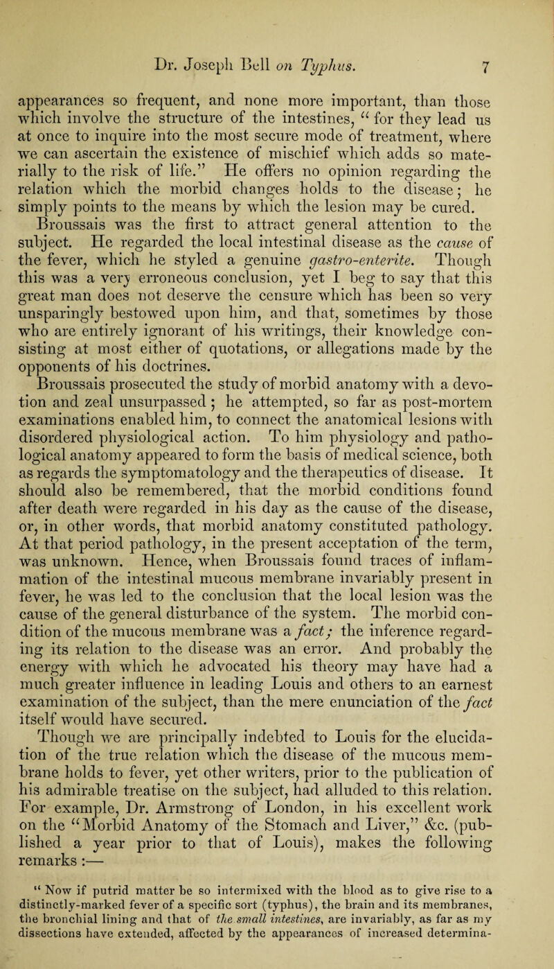 appearances so frequent, and none more important, than those which involve the structure of the intestines, u for they lead us at once to inquire into the most secure mode of treatment, where we can ascertain the existence of mischief which adds so mate¬ rially to the risk of life.” He offers no opinion regarding the relation which the morbid changes holds to the disease; he simply points to the means by which the lesion may be cured. Broussais was the first to attract general attention to the subject. He regarded the local intestinal disease as the cause of the fever, which he styled a genuine gastro-enterite. Though this was a very erroneous conclusion, yet I beg to say that this great man does not deserve the censure which has been so very unsparingly bestowed upon him, and that, sometimes by those who are entirely ignorant of his writings, their knowledge con¬ sisting at most either of quotations, or allegations made by the opponents of his doctrines. Broussais prosecuted the study of morbid anatomy with a devo¬ tion and zeal unsurpassed ; he attempted, so far as post-mortem examinations enabled him, to connect the anatomical lesions with disordered physiological action. To him physiology and patho¬ logical anatomy appeared to form the basis of medical science, both as regards the symptomatology and the therapeutics of disease. It should also be remembered, that the morbid conditions found after death were regarded in his day as the cause of the disease, or, in other words, that morbid anatomy constituted pathology. At that period pathology, in the present acceptation of the term, was unknown. Hence, wdien Broussais found traces of inflam¬ mation of the intestinal mucous membrane invariably present in fever, he was led to the conclusion that the local lesion was the cause of the general disturbance of the system. The morbid con¬ dition of the mucous membrane wTas a fact; the inference regard¬ ing its relation to the disease was an error. And probably the energy with which he advocated his theory may have had a much greater influence in leading Louis and others to an earnest examination of the subject, than the mere enunciation of tliq fact itself would have secured. Though we are principally indebted to Louis for the elucida¬ tion of the true relation which the disease of the mucous mem¬ brane holds to fever, yet other writers, prior to the publication of his admirable treatise on the subject, had alluded to this relation. For example, Dr. Armstrong of London, in his excellent work on the u Morbid Anatomy of the Stomach and Liver,” &c. (pub¬ lished a year prior to that of Louis), makes the following remarks :— “ Now if putrid matter be so intermixed with the blood as to give rise to a distinctly-marked fever of a specific sort (typhus), the brain and its membranes, the bronchial lining and that of the small intestines, are invariably, as far as my dissections have extended, affected by the appearances of increased determina-