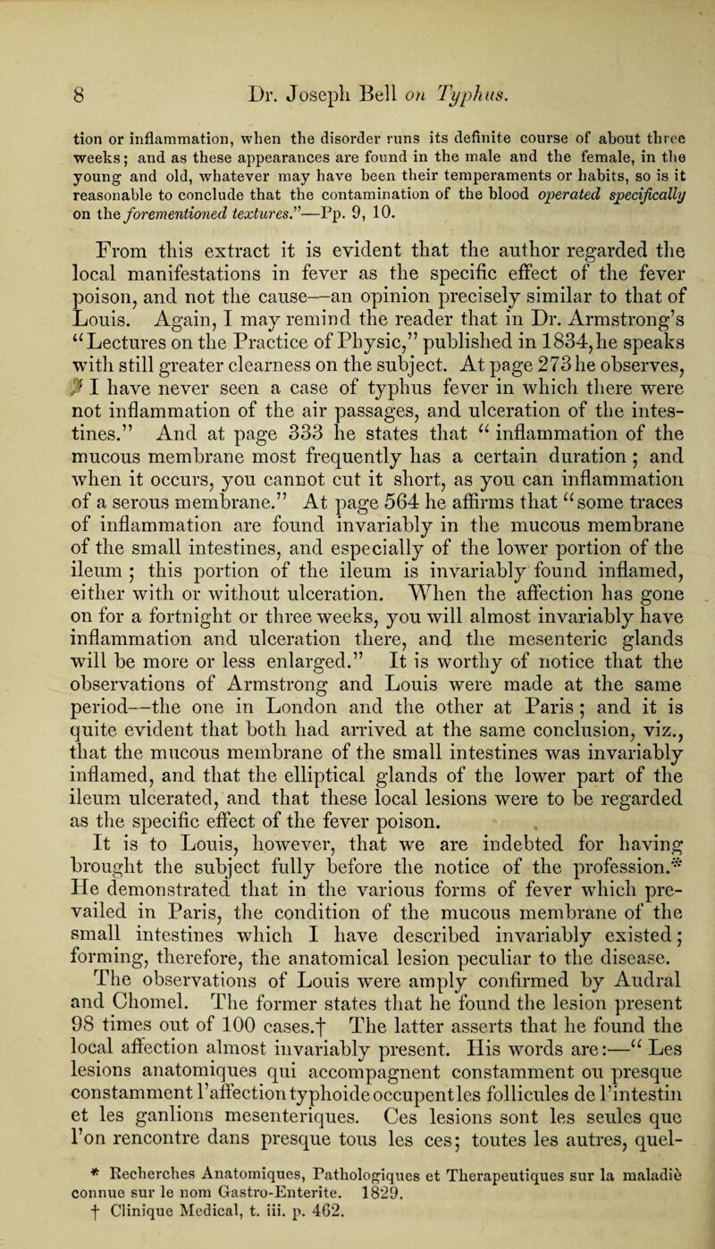 tion or inflammation, when the disorder runs its definite course of about three weeks; and as these appearances are found in the male and the female, in the young and old, whatever may have been their temperaments or habits, so is it reasonable to conclude that the contamination of the blood operated specifically on the forementioned textures.”—Pp. 9, 10. From this extract it is evident that the author regarded the local manifestations in fever as the specific effect of the fever poison, and not the cause—an opinion precisely similar to that of Louis. Again, I may remind the reader that in Dr. Armstrong’s “ Lectures on the Practice of Physic,” published in 1834, he speaks with still greater clearness on the subject. At page 273 he observes, J I have never seen a case of typhus fever in which there were not inflammation of the air passages, and ulceration of the intes¬ tines.” And at page 333 he states that u inflammation of the mucous membrane most frequently has a certain duration ; and when it occurs, you cannot cut it short, as you can inflammation of a serous membrane.” At page 564 he affirms that “some traces of inflammation are found invariably in the mucous membrane of the small intestines, and especially of the lowTer portion of the ileum ; this portion of the ileum is invariably found inflamed, either with or without ulceration. When the affection has gone on for a fortnight or three weeks, you will almost invariably have inflammation and ulceration there, and the mesenteric glands will be more or less enlarged.” It is worthy of notice that the observations of Armstrong and Louis were made at the same period—the one in London and the other at Paris ; and it is quite evident that both had arrived at the same conclusion, viz., that the mucous membrane of the small intestines was invariably inflamed, and that the elliptical glands of the lower part of the ileum ulcerated, and that these local lesions were to be regarded as the specific effect of the fever poison. It is to Louis, however, that we are indebted for having brought the subject fully before the notice of the profession.* He demonstrated that in the various forms of fever which pre¬ vailed in Paris, the condition of the mucous membrane of the small intestines which I have described invariably existed; forming, therefore, the anatomical lesion peculiar to the disease. The observations of Louis were amply confirmed by Audral and Chomel. The former states that he found the lesion present 98 times out of 100 cases.f The latter asserts that he found the local affection almost invariably present. His words are:—“ Les lesions anatomiques qui accompagnent constamment ou presque constamment l’affectiontyphoideoccupentles follicules de l’intestin et les ganlions mesenteriques. Ces lesions sont les seules que l’on rencontre dans presque tous les ces; toutes les autres, quel- * Recherches Anatomiques, Patliologiques et Tlierapeutiques sur la maladie connue sur le 110m Gastro-Enterite. 1829. f Clinique Medical, t. iii. p. 462.