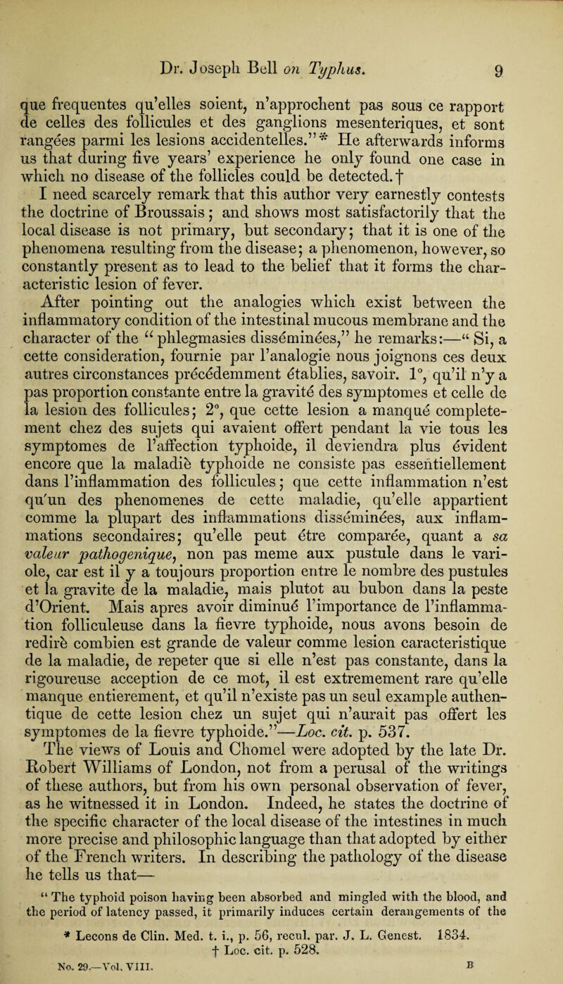 que frequentes qu’elles soient, n’approchent pas sous ce rapport de celles des follicules et des ganglions mesenteriques, et sont rangees parmi les lesions accidentelles.”* He afterwards informs us that during five years7 experience he only found one case in which no disease of the follicles could be detected, f I need scarcely remark that this author very earnestly contests the doctrine of Broussais ; and shows most satisfactorily that the local disease is not primary, but secondary; that it is one of the phenomena resulting from the disease; a phenomenon, however, so constantly present as to lead to the belief that it forms the char¬ acteristic lesion of fever. After pointing out the analogies which exist between the inflammatory condition of the intestinal mucous membrane and the character of the “phlegmasies disseminees,” he remarks:—“ Si, a cette consideration, fournie par l’analogie nous joignons ces deux autres cireonstances preckdemment etablies, savoir. 1°, qu’il n’y a pas proportion constante entre la gravity des symptomes et celle de la lesion des follicules; 2°, que cette lesion a manque complete- ment chez des sujets qui avaient offert pendant la vie tous les symptomes de l7affection typhoide, il deviendra plus Evident encore que la maladik typhoide ne consiste pas esseiitiellement dans l’inflammation des follicules; que cette inflammation n’est qu'un des phenomenes de cette maladie, qu’elle appartient comme la plupart des inflammations dissemindes, aux inflam¬ mations secondaires; qu’elle peut etre comparee, quant a sa valeur pathogenigue, non pas meme aux pustule dans le vari- ole, car est il y a toujours proportion entre le nombre des pustules et la gravite de la maladie, mais plutot au bubon dans la peste d’Orient. Mais apres avoir diminuk l7importance de rinflamma¬ tion folliculeuse dans la fievre typhoide, nous avons besoin de redirk combien est grande de valeur comme lesion caracteristique de la maladie, de repeter que si elle n’est pas constante, dans la rigoureuse acception de ce mot, il est extremement rare qu’elle manque entierement, et qu’il n’existe pas un seul example authen- tique de cette lesion chez un sujet qui n’aurait pas offert les symptomes de la fievre typhoide.”—Loc. cit. p. 537. The views of Louis and Chomel were adopted by the late Dr. Robert Williams of London, not from a perusal of the writings of these authors, but from his own personal observation of fever, as he witnessed it in London. Indeed, he states the doctrine of the specific character of the local disease of the intestines in much more precise and philosophic language than that adopted by either of the French writers. In describing the pathology of the disease he tells us that— “ The typhoid poison having been absorbed and mingled with the blood, and the period of latency passed, it primarily induces certain derangements of the * Lecons de Clin. Med. t. i., p. 56, recul. par. J. L. Genest. 1834. f Loc. cit. p. 528. No. 29.—Vol. VIII. S