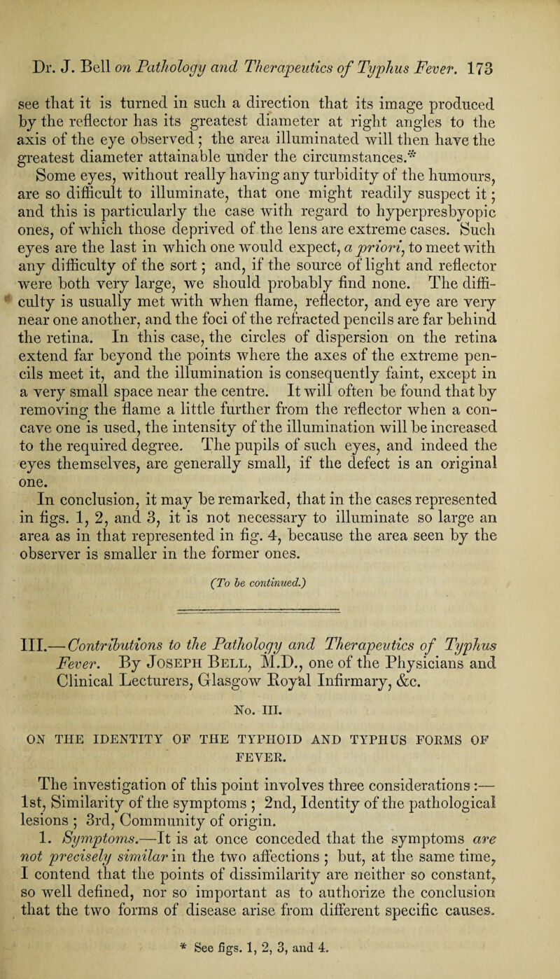 see that it is turned in such a direction that its image produced by the reflector has its greatest diameter at right angles to the axis of the eye observed ; the area illuminated will then have the greatest diameter attainable under the circumstances.* Some eyes, without really having any turbidity of the humours, are so difficult to illuminate, that one might readily suspect it; and this is particularly the case with regard to hyperpresbyopic ones, of which those deprived of the lens are extreme cases. Such eyes are the last in which one would expect, a priori, to meet with any difficulty of the sort; and, if the source of light and reflector were both very large, we should probably find none. The diffi¬ culty is usually met with when flame, reflector, and eye are very near one another, and the foci of the refracted pencils are far behind the retina. In this case, the circles of dispersion on the retina extend far beyond the points where the axes of the extreme pen¬ cils meet it, and the illumination is consequently faint, except in a very small space near the centre. It will often be found that by removing the flame a little further from the reflector when a con¬ cave one is used, the intensity of the illumination will be increased to the required degree. The pupils of such eyes, and indeed the eyes themselves, are generally small, if the defect is an original one. In conclusion, it may be remarked, that in the cases represented in figs. 1, 2, and 3, it is not necessary to illuminate so large an area as in that represented in fig. 4, because the area seen by the observer is smaller in the former ones. (To be continued.) III.— Contributions to the Pathology and Therapeutics of Typhus Fever. By Joseph Bell, M.D., one of the Physicians and Clinical Lecturers, Glasgow Boyal Infirmary, &c. No. ill. ON THE IDENTITY OF THE TYPHOID AND TYPHUS FOKMS OF FEVER. The investigation of this point involves three considerations :— 1st, Similarity of the symptoms ; 2nd, Identity of the pathological lesions ; 3rd, Community of origin. 1. Symptoms.—It is at once conceded that the symptoms are not precisely similar in the two affections ; but, at the same time, I contend that the points of dissimilarity are neither so constant, so well defined, nor so important as to authorize the conclusion that the two forms of disease arise from different specific causes.