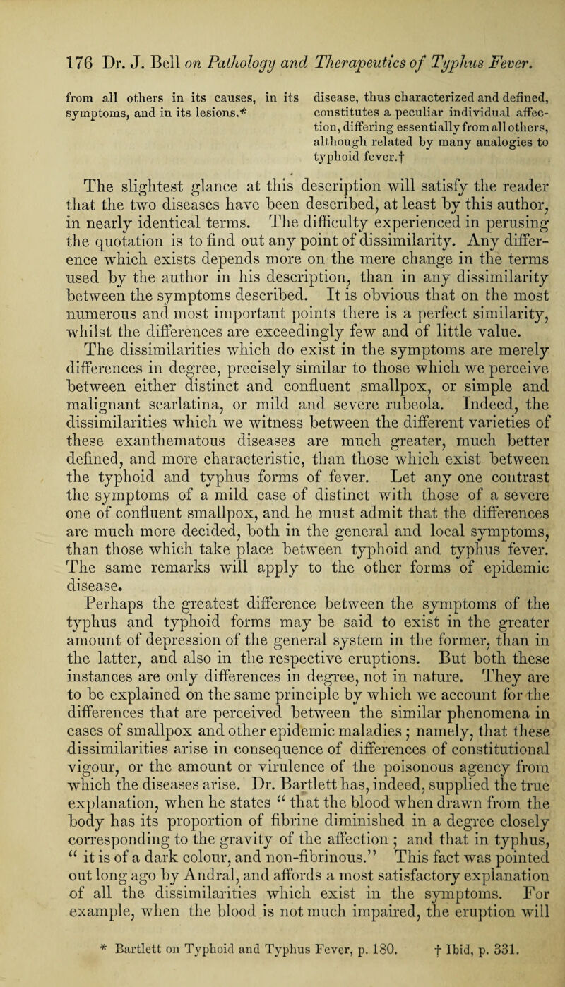 from all others in its causes, in its disease, thus characterized and defined, symptoms, and in its lesions.* constitutes a peculiar individual affec¬ tion, differing essentially from all others, although related by many analogies to t}rphoid fever.f * The slightest glance at this description will satisfy the reader that the two diseases have been described, at least by this author, in nearly identical terms. The difficulty experienced in perusing the quotation is to find out any point of dissimilarity. Any differ¬ ence which exists depends more on the mere change in the terms used by the author in his description, than in any dissimilarity between the symptoms described. It is obvious that on the most numerous and most important points there is a perfect similarity, whilst the differences are exceedingly few and of little value. The dissimilarities which do exist in the symptoms are merely differences in degree, precisely similar to those which we perceive between either distinct and confluent smallpox, or simple and malignant scarlatina, or mild and severe rubeola. Indeed, the dissimilarities which we witness between the different varieties of these exanthematous diseases are much greater, much better defined, and more characteristic, than those which exist between the typhoid and typhus forms of fever. Let any one contrast the symptoms of a mild case of distinct with those of a severe one of confluent smallpox, and he must admit that the differences are much more decided, both in the general and local symptoms, than those which take place between typhoid and typhus fever. The same remarks will apply to the other forms of epidemic disease. Perhaps the greatest difference between the symptoms of the typhus and typhoid forms may be said to exist in the greater amount of depression of the general system in the former, than in the latter, and also in the respective eruptions. But both these instances are only differences in degree, not in nature. They are to be explained on the same principle by which we account for the differences that are perceived between the similar phenomena in cases of smallpox and other epidemic maladies ; namely, that these dissimilarities arise in consequence of differences of constitutional vigour, or the amount or virulence of the poisonous agency from which the diseases arise. Dr. Bartlett has, indeed, supplied the true explanation, when he states u that the blood when drawn from the body has its proportion of fibrine diminished in a degree closely corresponding to the gravity of the affection ; and that in typhus, u it is of a dark colour, and non-fibrinous.” This fact was pointed out long ago by Andral, and affords a most satisfactory explanation of all the dissimilarities which exist in the symptoms. For example, when the blood is not much impaired, the eruption will * Bartlett on Typhoid and Typhus Fever, p. 180. f Ibid, p. 331.