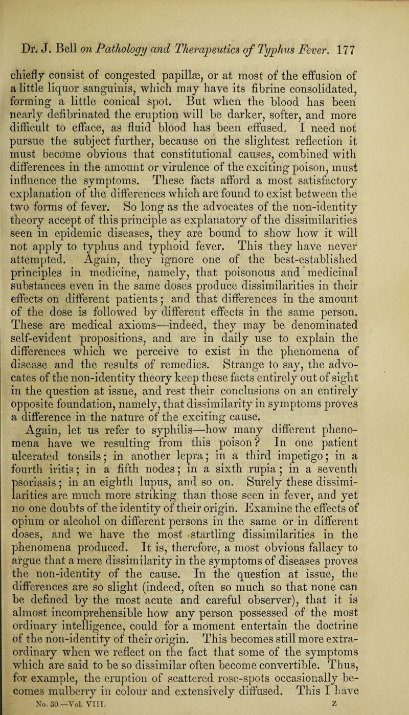 chiefly consist of congested papillae, or at most of the effusion of a little liquor sanguinis, which may have its fibrine consolidated, forming a little conical spot. But when the blood has been nearly defibrinated the eruption will be darker, softer, and more difficult to efface, as fluid blood has been effused. I need not pursue the subject further, because on the slightest reflection it must become obvious that constitutional causes, combined with differences in the amount or virulence of the exciting poison, must influence the symptoms. These facts afford a most satisfactory explanation of the differences which are found to exist between the two forms of fever. So long as the advocates of the non-identity theory accept of this principle as explanatory of the dissimilarities seen in epidemic diseases, they are bound to show how it will not apply to typhus and typhoid fever. This they have never attempted. Again, they ignore one of the best-established principles in medicine, namely, that poisonous and medicinal substances even in the same doses produce dissimilarities in their effects on different patients; and that differences in the amount of the dose is followed by different effects in the same person. These are medical axioms—indeed, they may be denominated self-evident propositions, and are in daily use to explain the differences which we perceive to exist in the phenomena of disease and the results of remedies. Strange to say, the advo¬ cates of the non-identity theory keep these facts entirely out of sight in the question at issue, and rest their conclusions on an entirely opposite foundation, namely, that dissimilarity in symptoms proves a difference in the nature of the exciting cause. Again, let us refer to syphilis—how many different pheno¬ mena have we resulting from this poison ? In one patient ulcerated tonsils; in another lepra; in a third impetigo; in a fourth iritis; in a fifth nodes; in a sixth rupia; in a seventh psoriasis; in an eighth lupus, and so on. Surely these dissimi¬ larities are much more striking than those seen in fever, and yet no one doubts of the identity of their origin. Examine the effects of opium or alcohol on different persons in the same or in different doses, and we have the most startling dissimilarities in the phenomena produced. It is, therefore, a most obvious fallacy to argue that a mere dissimilarity in the symptoms of diseases proves the non-identity of the cause. In the question at issue, the differences are so slight (indeed, often so much so that none can be defined by the most acute and careful observer), that it is almost incomprehensible how any person possessed of the most ordinary intelligence, could for a moment entertain the doctrine of the non-identity of their origin. This becomes still more extra¬ ordinary when we reflect on the fact that some of the symptoms which are said to be so dissimilar often become convertible. Thus, for example, the eruption of scattered rose-spots occasionally be¬ comes mulberry in colour and extensively diffused. This I have No. 30.—Vol. VIII. Z