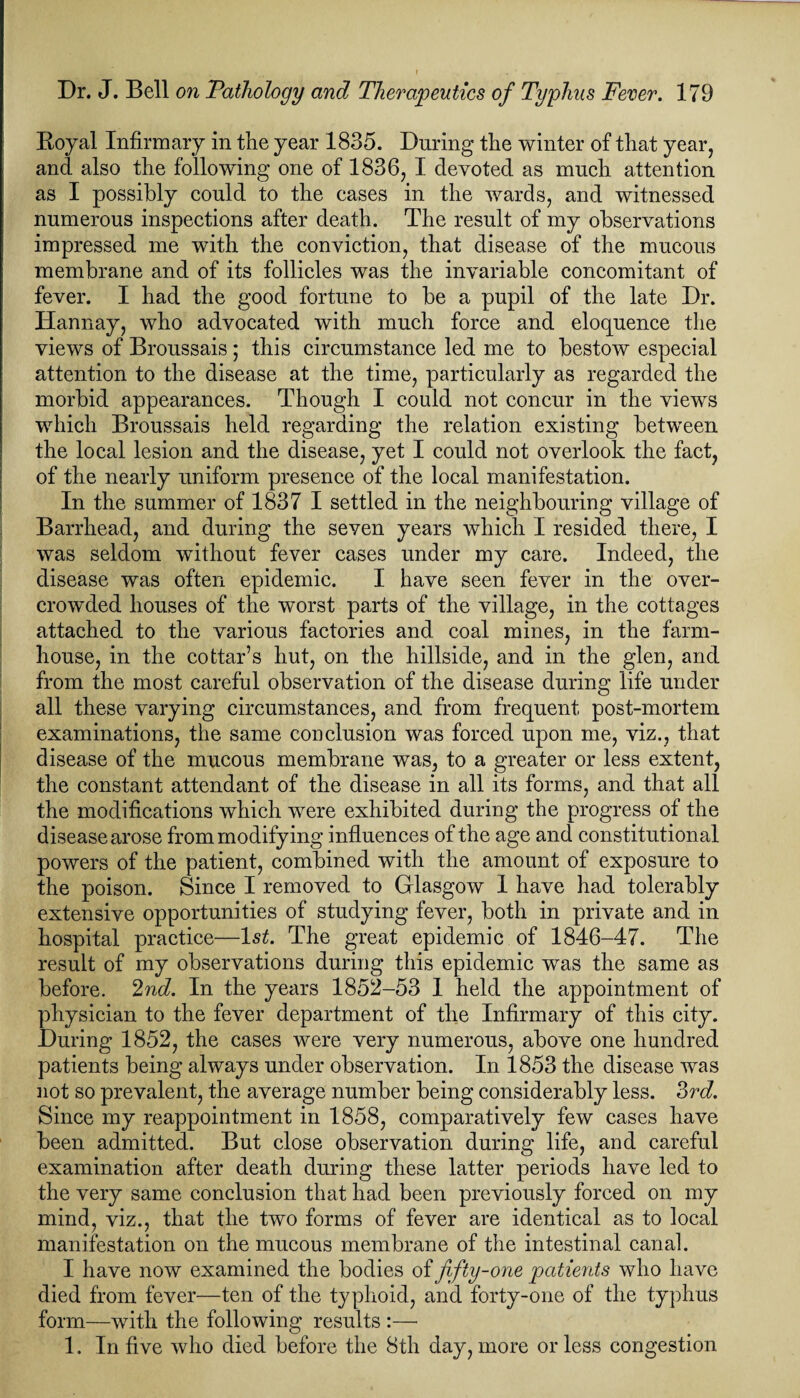 Royal Infirmary in the year 1835. During the winter of that year, and also the following one of 1836, I devoted as much attention as I possibly could to the cases in the wards, and witnessed numerous inspections after death. The result of my observations impressed me with the conviction, that disease of the mucous membrane and of its follicles was the invariable concomitant of fever. I had the good fortune to be a pupil of the late Dr. Hannay, who advocated with much force and eloquence the views of Broussais; this circumstance led me to bestow especial attention to the disease at the time, particularly as regarded the morbid appearances. Though I could not concur in the views which Broussais held regarding the relation existing between the local lesion and the disease, yet I could not overlook the fact, of the nearly uniform presence of the local manifestation. In the summer of 1837 I settled in the neighbouring village of Barrhead, and during the seven years which I resided there, I was seldom without fever cases under my care. Indeed, the disease was often epidemic. I have seen fever in the over¬ crowded houses of the worst parts of the village, in the cottages attached to the various factories and coal mines, in the farm¬ house, in the cottar’s hut, on the hillside, and in the glen, and from the most careful observation of the disease during life under all these varying circumstances, and from frequent post-mortem examinations, the same conclusion was forced upon me, viz., that disease of the mucous membrane was, to a greater or less extent, the constant attendant of the disease in all its forms, and that all the modifications which were exhibited during the progress of the disease arose from modifying influences of the age and constitutional powers of the patient, combined with the amount of exposure to the poison. Since I removed to Glasgow 1 have had tolerably extensive opportunities of studying fever, both in private and in hospital practice—ls£. The great epidemic of 1846-47. The result of my observations during this epidemic was the same as before. 2nd. In the years 1852-53 I held the appointment of physician to the fever department of the Infirmary of this city. During 1852, the cases were very numerous, above one hundred patients being always under observation. In 1853 the disease was not so prevalent, the average number being considerably less. 3rd. Since my reappointment in 1858, comparatively few cases have been admitted. But close observation during life, and careful examination after death during these latter periods have led to the very same conclusion that had been previously forced on my mind, viz., that the two forms of fever are identical as to local manifestation on the mucous membrane of the intestinal canal. I have now examined the bodies of fifty-one patients who have died from fever—ten of the typhoid, and forty-one of the typhus form—with the following results :— 1. In five who died before the 8th day, more or less congestion