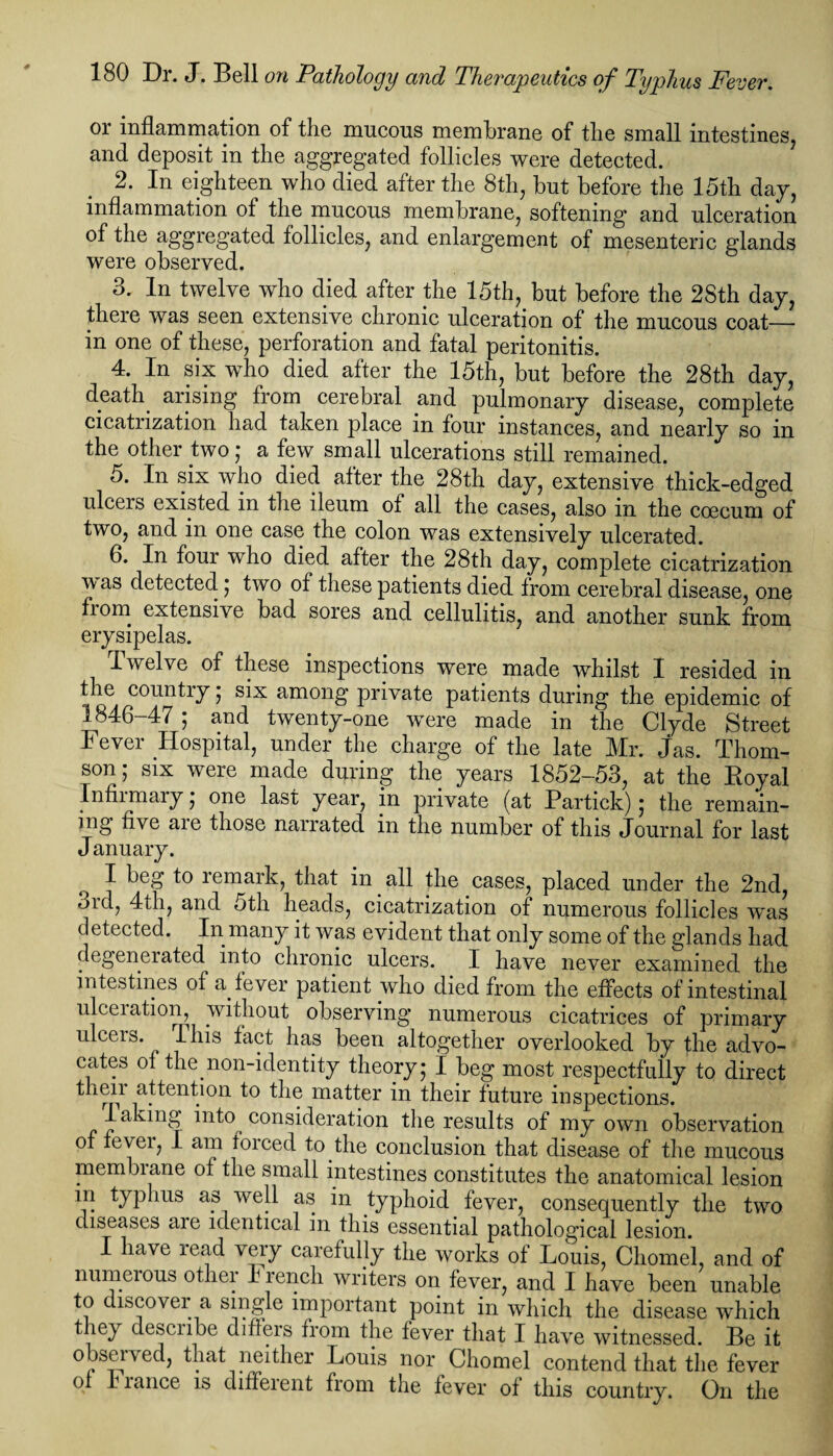 or inflammation of the mucous membrane of the small intestines, and deposit in the aggregated follicles were detected. 2. In eighteen who died after the 8th, but before the 15th day, inflammation of the mucous membrane, softening and ulceration of the aggregated follicles, and enlargement of mesenteric glands were observed. 3. In twelve who died after the 15th, but before the 2Sth day, there was seen extensive chronic ulceration of the mucous coat- in one of these, perforation and fatal peritonitis. 4. In six who died after the 15th, but before the 28th day, death arising from cerebral and pulmonary disease, complete cicatrization had taken place in four instances, and nearly so in the other two; a few small ulcerations still remained. 5. In six who died after the 28th day, extensive thick-edged ulcers existed in the ileum of all the cases, also in the ccecum of two, and in one case the colon was extensively ulcerated. 6. In four who died after the 28th day, complete cicatrization w as detected; two of these patients died from cerebral disease, one from extensive bad sores and cellulitis, and another sunk from erysipelas. Twelve of these inspections were made whilst I resided in the country; six among private patients during the epidemic of 1846-47 ; and twenty-one were made in the Clyde Street Fever Hospital, under the charge of the late Mr. jas. Thom¬ son ; six were made during the years 1852-53, at the Royal Infirmary ; one last year, in private (at Partick) ; the remain¬ ing five are those narrated in the number of this Journal for last January. I beg to remark, that in all the cases, placed under the 2nd, 3id, 4th, and oth heads, cicatrization of numerous follicles was detected. In many it was evident that only some of the glands had degenerated into chronic ulcers. I have never examined the intestines of a fever patient who died from the effects of intestinal ulceiation, without observing numerous cicatrices of primary ulcers. ^ I his fact has been altogether overlooked by the advo¬ cates of the non-identity theory; I beg most respectfully to direct then attention to the matter in their future inspections. 1 aking into consideration the results of my own observation of evei, I am foiced to the conclusion that disease of the mucous membiane of the small intestines constitutes the anatomical lesion in typhus as well as in typhoid fever, consequently the two diseases are identical in this essential pathological lesion. I have read very carefully the works of Louis, Chomel, and of numerous other I rencli writers on fever, and I have been unable to iscover a single important point in which the disease which they describe differs from the fever that I have witnessed. Be it observed, that neither Louis nor Chomel contend that the fever of I ranee is diffeient from the fever of this country. On the