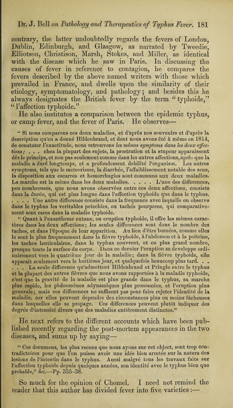 contrary, the latter undoubtedly regards the fevers of London, Dublin, Edinburgh, and Glasgow, as narrated by Tweedie, Elliotson, Christison, Marsh, Stokes, and Miller, as identical with the disease which he saw in Paris. In discussing the causes of fever in reference to contagion, he compares the fevers described by the above named writers with those which prevailed in France, and dwells upon the similarity of their etiology, symptomatology, and pathology; and besides this he always designates the British fever by the term u typhoide,” u 1’affection typhoide.” He also institutes a comparison between the epidemic typhus, or camp fever, and the fever of Paris. He observes— “ Si nous comparons ces deux maladies, et d’apres nos souvenirs et d’apres la description qu’en a donne Hildenbrand, et dont nous avons ete a meme en 1814, de constater l’exactitude, nous retrouvons les memes symptoms dans les deux affec¬ tions; . . . chez la plupart des sujets, la prostration et la stupeur apparaissent d6s le principe, et non pas seulement comme dans les autres affections, apres que la maladie a dur6 longtemps, et a profondement debilite l’organism. Les autres symptoms, tels que le meteorisme, la diarrhee, l’affaiblissement notable des sens, la disposition aux escarres et liemorrhagies sont communs aux deux maladies. La marche est la meme dans les deux maladies.L’une des differences, peu nombreuses, que nous avons observees entre ces deux affections, consists dans la duree, qui est plus longue dans l’affection typhoide que dans le typhus. .... Une autre difference consiste dans la frequence avec laquelle on observe dans le typhus les veritables petechies, ou taches pourprees, qui comparative- ment sont rares dans la maladie typhoide. “ Quant a l’exantheme cutane, ou eruption typhoide, iloffre les memes carac- teres dans les deux affections; les seules differences sont dans le nombre des taches, et dans l’epoque de leur apparition. Au lieu d’etre bornees, comme elles le sont le plus frequemment dans la fievre typhoide, al’abdomen et a la poitrine, les taches lenticulaires, dans le typhus couvrent, et en plus grand nombre, presque toute la surface du corps. Dans ce dernier l’eruption se developpe ordi- nairement vers le quatrieme jour de la maladie; dans la fievre typhoide, elle apparait seulement vers le huitieme jour, et quelquefois beaucoup plus tard. . . . . . La seule difference qu’admettent Hildenbrand et Pringle entre le typhus et la plupart des autres fievres que nous avons rapportees a la maladie typhoide, c’est que la gravity de la maladie est plus grande dans le typhus, sa marche plus rapide, les phenomenes adynamiques plus prononcees, et l’eruption plus generale; mais ces differences ne suffisent pas pour faire rejeter l’identite de la maladie, car elles peuvent dependre des circonstances plus ou moins facheuses dans lesquelles elle se propage. Ces differences peuvent plutdt indiquer des degres d’intensite divers que des maladies entierement distinctes.” He next refers to the different accounts which have been pub¬ lished recent diseases, and “ Ces documens, les plus recens que nous ayons sur cet object, sont trop con- tradictoires pour que l’on puisse avoir une idee bien arretee sur la nature des lesions de l’intestin dans le typhus. Aussi malgre tous les travaux faits sur l’affection typhoide depuis quelques ann6es, son identite avec le typhus bien que probable,” &c.—Pp. 335-38. So much for the opinion of Chomel. I need not remind the reader that this author has divided fever into five varieties:— ■ regarding the post-mortem appearances in the two urns up by saying—