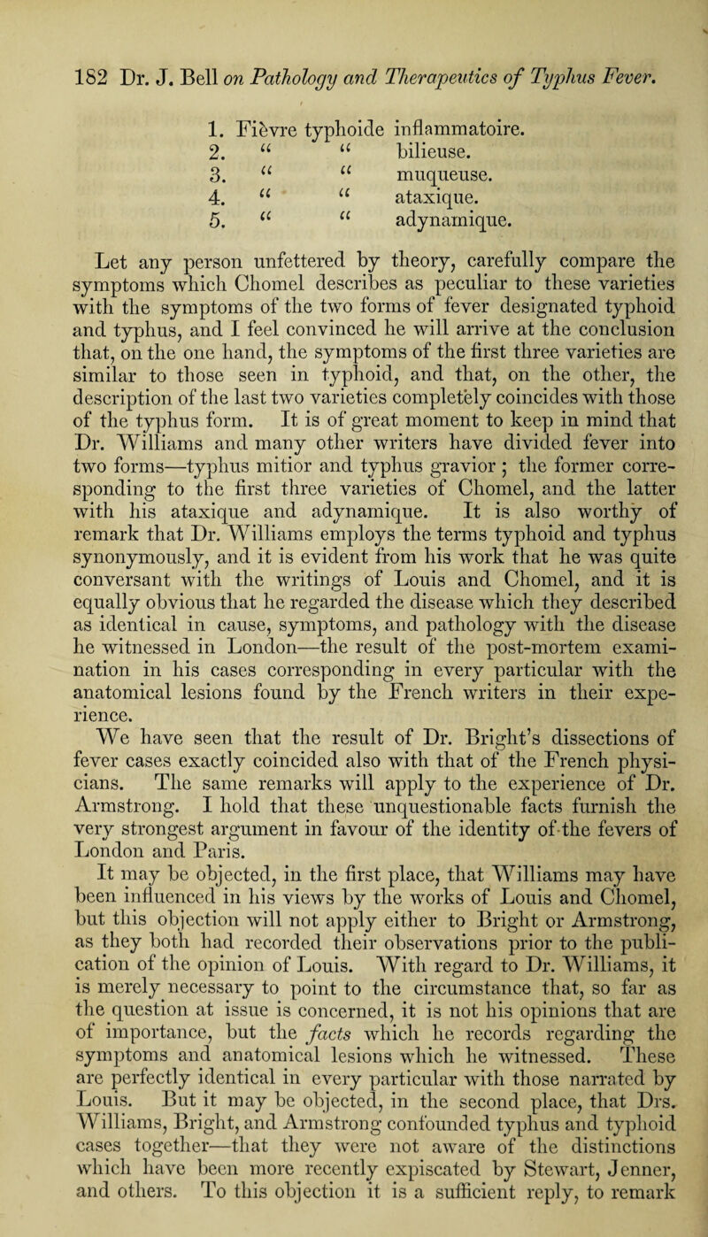 1. 2. 3. 4. 5. Let any person unfettered by theory, carefully compare the symptoms which Cliomel describes as peculiar to these varieties with the symptoms of the two forms of fever designated typhoid and typhus, and I feel convinced he will arrive at the conclusion that, on the one hand, the symptoms of the first three varieties are similar to those seen in typhoid, and that, on the other, the description of the last two varieties completely coincides with those of the typhus form. It is of great moment to keep in mind that Dr. Williams and many other writers have divided fever into two forms—typhus mitior and typhus gravior ; the former corre¬ sponding to the first three varieties of Chomel, and the latter with his ataxique and adynarnique. It is also worthy of remark that Dr. Williams employs the terms typhoid and typhus synonymously, and it is evident from his work that he was quite conversant with the writings of Louis and Chomel, and it is equally obvious that he regarded the disease which they described as identical in cause, symptoms, and pathology with the disease he witnessed in London—the result of the post-mortem exami¬ nation in his cases corresponding in every particular with the anatomical lesions found by the French writers in their expe¬ rience. We have seen that the result of Dr. Bright’s dissections of fever cases exactly coincided also with that of the French physi¬ cians. The same remarks will apply to the experience of Dr. Armstrong. I hold that these unquestionable facts furnish the very strongest argument in favour of the identity of-the fevers of London and Paris. It may be objected, in the first place, that Williams may have been influenced in his views by the works of Louis and Chomel, but this objection will not apply either to Bright or Armstrong, as they both had recorded their observations prior to the publi¬ cation of the opinion of Louis. With regard to Dr. Williams, it is merely necessary to point to the circumstance that, so far as the question at issue is concerned, it is not his opinions that are of importance, but the facts which he records regarding the symptoms and anatomical lesions which he witnessed. These are perfectly identical in every particular with those narrated by Louis. But it may be objected, in the second place, that Drs. Williams, Bright, and Armstrong confounded typhus and typhoid cases together—that they were not aware of the distinctions which have been more recently expiscated by Stewart, Jenner, and others. To this objection it is a sufficient reply, to remark Fffivre typhoide inflammatoire. u u bilieuse. u u muqueuse. u u ataxique. u 11 adynamique.