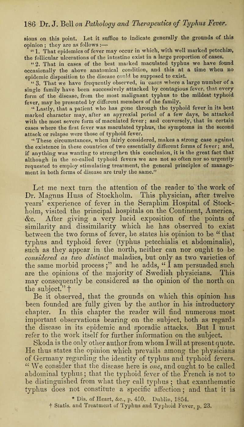 sions on this point. Let it suffice to indicate generally the grounds of this opinion ; they are as follows :— “1. That epidemics of fever may occur in which, with well marked petechise, the follicular ulcerations of the intestine exist in a large proportion of cases. “ 2. That in cases of the best marked maculated typhus we have found occasionally the above anatomical condition, and this at a time when no epidemic disposition to the disease could be supposed to exist. “ 3. That we have frequently observed, in cases where a large number of a single family have been successively attacked by contagious fever, that every form of the disease, from the most malignant typhus to the mildest typhoid fever, may be presented by different members of the family. “ Lastly, that a patient who has gone through the typhoid fever in its best marked character may, after an apyrexial period of a few days, be attacked with the most severe form of maculated fever; and conversely, that in certain cases where the first fever was maculated typhus, the symptoms in the second attack or relapse were those of typhoid fever. “ These circumstances, when fairly considered, makes a strong case against the existence in these countries of two essentially different forms of fever; and, if anything was wanting to strengthen this conclusion, it is the great fact that although in the so-called typhoid fevers we are not so often nor so urgently requested to employ stimulating treatment, the general principles of manage¬ ment in both forms of disease are truly the same.” Let me next turn the attention of the reader to the work of Dr. Magnus Huss of Stockholm. This physician, after twelve years’ experience of fever in the Seraphim Hospital of Stock¬ holm, visited the principal hospitals on the Continent, America, &c. After giving a very lucid exposition of the points of similarity and dissimilarity which he has observed to exist between the two forms of fever, he states his opinion to be u that typhus and typhoid fever (typhus petechialis et abdominalis), such as they appear in the north, neither can nor ought to be considered as two distinct maladies, but only as two varieties of the same morbid process and he adds, u I am persuaded such are the opinions of the majority of Swedish physicians. This may consequently be considered as the opinion of the north on the subject.” j* Be it observed, that the grounds on which this opinion has been founded are fully given by the author in his introductory chapter. In this chapter the reader will find numerous most important observations bearing on the subject, both as regards the disease in its epidemic and sporadic attacks. But I must refer to the work itself for further information on the subject. Skoda is the only other author from whom I will at present quote. He thus states the opinion which prevails among the physicians of Germany regarding the identity of typhus and typhoid fevers. u We consider that the disease here is one: and ought to be called abdominal typhus; that the typhoid fever of the French is not to be distinguished from what they call typhus ; that exanthematic typhus does not constitute a specific affection; and that it is * Dis. of Heart, &c., p. 450. Dublin, 1854. t Statis. and Treatment of Typhus and Typhoid Fever, p. 23.