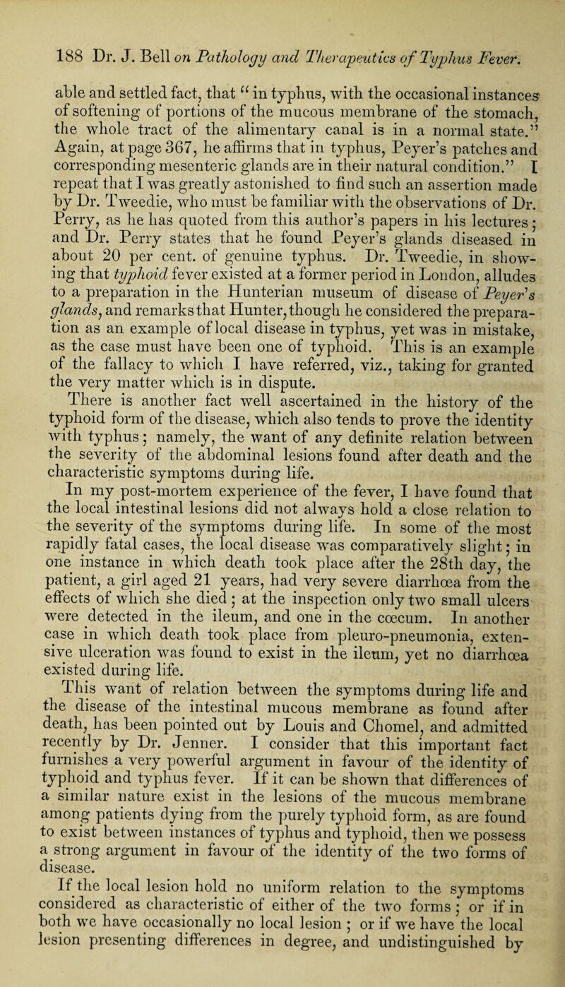 able and settled fact, that u in typhus, with the occasional instances' of softening of portions of the mucous membrane of the stomach, the whole tract of the alimentary canal is in a normal state.” Again, at page 367, he affirms that in typhus, Peyer’s patches and corresponding mesenteric glands are in their natural condition.” I repeat that I was greatly astonished to find such an assertion made by Dr. Tweedie, who must be familiar with the observations of Dr. Perry, as he has quoted from this author’s papers in his lectures; and Dr. Perry states that he found Peyer’s glands diseased in about 20 per cent, of genuine typhus. Dr. Tweedie, in show¬ ing that typhoid fever existed at a former period in London, alludes to a preparation in the Hunterian museum of disease of Peyeds glands, and remarks that Hunter, though he considered the prepara¬ tion as an example of local disease in typhus, yet was in mistake, as the case must have been one of typhoid. This is an example of the fallacy to which I have referred, viz., taking for granted the very matter which is in dispute. There is another fact well ascertained in the history of the typhoid form of the disease, which also tends to prove the identity with typhus; namely, the want of any definite relation between the severity of the abdominal lesions found after death and the characteristic symptoms during life. In my post-mortem experience of the fever, I have found that the local intestinal lesions did not always hold a close relation to the severity of the symptoms during life. In some of the most rapidly fatal cases, the local disease w^as comparatively slight; in one instance in which death took place after the 28tli day, the patient, a girl aged 21 years, had very severe diarrhoea from the effects of which she died ; at the inspection only two small ulcers were detected in the ileum, and one in the coecum. In another case in which death took place from pleuro-pneumonia, exten¬ sive ulceration was found to exist in the ileum, yet no diarrhoea existed during life. This want of relation between the symptoms during life and the disease of the intestinal mucous membrane as found after death, has been pointed out by Louis and Chomel, and admitted recently by Dr. Jenner. I consider that this important fact furnishes a very powerful argument in favour of the identity of typhoid and typhus fever. If it can be shown that differences of a similar nature exist in the lesions of the mucous membrane among patients dying from the purely typhoid form, as are found to exist between instances of typhus and typhoid, then we possess a strong argument in favour of the identity of the two forms of disease. If the local lesion hold no uniform relation to the symptoms considered as characteristic of either of the two forms • or if in both we have occasionally no local lesion ; or if we have the local lesion presenting differences in degree, and undistinguished by