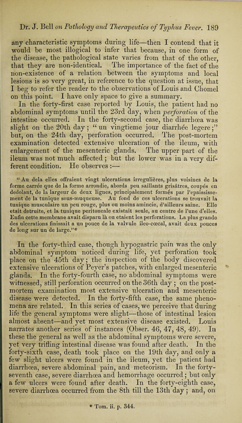 any characteristic symptoms during life—then I contend that it would be most illogical to infer that because, in one form of the disease, the pathological state varies from that of the other, that they are non-identical. The importance of the fact of the non-existence of a relation between the symptoms and local lesions is so very great, in reference to the question at issue, that I beg to refer the reader to the observations of Louis and Cliomel on this point. I have only space to give a summary. In the forty-first case reported by Louis, the patient had no abdominal symptoms until the 23rd day, when perforation of the intestine occurred. In the forty-second case, the diarrhoea was slight on the 20th day; “ un vingtieme jour diarrhee legere;” but, on the 24th day, perforation occurred. The post-mortem examination detected extensive ulceration of the ileum, with enlargement of the mesenteric glands. The upper part of the ileum was not much affected; but the lower was in a very dif¬ ferent condition. He observes :— “ Au dela elles offraient vingt ulcerations irregulieres, plus voisines de la forme carree que de la forme arrondie, abords peu saillants grisatres, coupes en dedolant, de la largeur de deux lignes, principalement formes par l’epaississe- ment de la tunique sous-muqueuse. Au fond de ces ulcerations se trouvait la tunique musculaire un peu rouge, plus ou moins amincie, d’ailleurs saine. Elle etait detruite, et la tunique peritoneale existait seule, au centre de l’une d’elles. Enfin cette membrane avait disparu la ou etaient les perforations. La plus grande des ulcerations finissait a un pouce de la valvule ileo-coecal, avait deux pouces de long sur un de large.”* In the forty-third case, though hypogastric pain was the only abdominal symptom noticed during life, yet perforation took place on the 45th day; the inspection of the body discovered extensive ulcerations of Peyer’s patches, with enlarged mesenteric glands. In the forty-fourth case, no abdominal symptoms were witnessed, still perforation occurred on the 36th day ; on the post¬ mortem examination most extensive ulceration and mesenteric disease were detected. In the forty-fifth case, the same pheno¬ mena are related. In this series of cases, we perceive that during life the general symptoms were slight—those of intestinal lesion almost absent—and yet most extensive disease existed. Louis narrates another series of instances (Obser. 46, 47, 48, 49). In these the general as well as the abdominal symptoms were severe, yet very trifling intestinal disease was found after death. In the forty-sixth case, death took place on the 19th day, and only a few slight ulcers were found in the ileum, yet the patient had diarrhoea, severe abdominal pain, and meteorism. In the forty- seventh case, severe diarrhoea and hemorrhage occurred; but only a few ulcers were found after death. In the forty-eighth case, severe diarrhoea occurred from the 8th till the 13th day ; and, on * Tom. ii. p. 344.