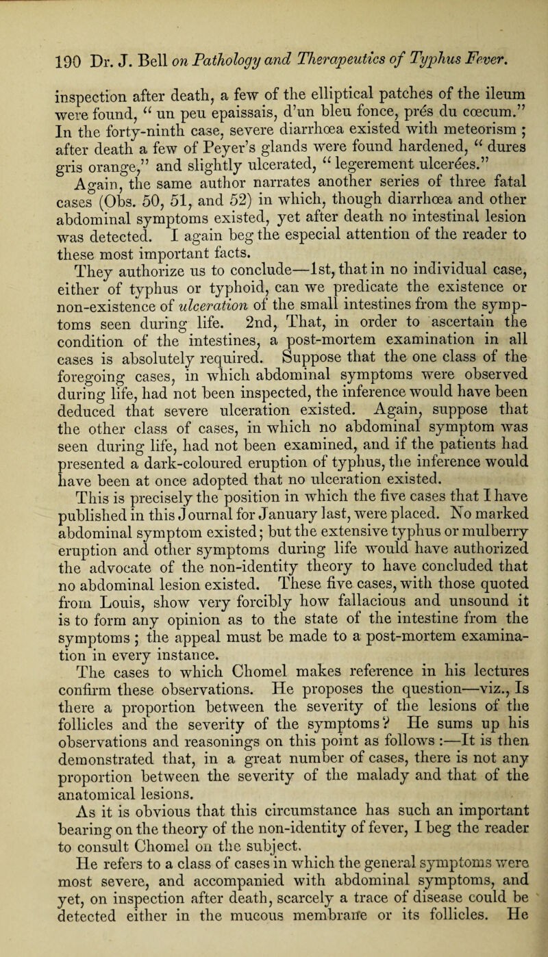 inspection after death, a few of the elliptical patches of the ileum were found, “ un peu epaissais, d’un bleu fonce, pres du coecum.” In the forty-ninth case, severe diarrhoea existed with meteorism ; after death a few of Peyer’s glands were found hardened, “ dures gris orange,” and slightly ulcerated, “ legerement ulcerees.” Ao-ain, the same author narrates another series of three fatal cases (Obs. 50, 51, and 52) in which, though diarrhoea, and other abdominal symptoms existed, yet after death no intestinal lesion was detected. I again beg the especial attention of the reader to these most important facts. They authorize us to conclude—1st, that in no individual case, either of typhus or typhoid, can we predicate the existence or non-existence of ulceration of the small intestines from the symp¬ toms seen during life. 2nd, That, in order to ascertain the condition of the intestines, a post-mortem examination in all cases is absolutely required. Suppose that the one class of the foregoing cases, in which abdominal symptoms were observed during life, had not been inspected, the inference would have been deduced that severe ulceration existed. Again, suppose that the other class of cases, in which no abdominal symptom was seen during life, had not been examined, and if the patients had presented a dark-coloured eruption of typhus, the inference would have been at once adopted that no ulceration existed. This is precisely the position in which the five cases that I have published in this journal for January last, were placed. No marked abdominal symptom existed; but the extensive typhus or mulberry eruption and other symptoms during life would have authorized the advocate of the non-identity theory to have concluded that no abdominal lesion existed. These five cases, with those quoted from Louis, show very forcibly how fallacious and unsound it is to form any opinion as to the state of the intestine from the symptoms ; the appeal must be made to a post-mortem examina¬ tion in every instance. The cases to which Chomel makes reference in his lectures confirm these observations. He proposes the question—viz., Is there a proportion between the severity of the lesions of the follicles and the severity of the symptoms? He sums up his observations and reasonings on this point as follows :—It is then demonstrated that, in a great number of cases, there is not any proportion between the severity of the malady and that of the anatomical lesions. As it is obvious that this circumstance has such an important bearing on the theory of the non-identity of fever, I beg the reader to consult Chomel on the subject. He refers to a class of cases in which the general symptoms were most severe, and accompanied with abdominal symptoms, and yet, on inspection after death, scarcely a trace of disease could be detected either in the mucous membrane or its follicles. He