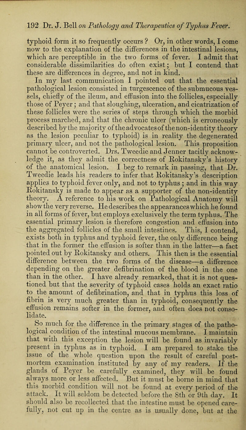 typhoid form it so frequently occurs ? Or, in other words, I come now to the explanation of the differences in the intestinal lesions, which are perceptible in the two forms of fever. I admit that considerable dissimilarities do often exist; but I contend that these are differences in degree, and not in kind. In my last communication I pointed out that the essential pathological lesion consisted in turgescence of the submucous ves¬ sels, chiefly of the ileum, and effusion into the follicles, especially those of Peyer j ana that sloughing, ulceration, and cicatrization of these follicles were the series of steps through which the morbid process marched, and that the chronic ulcer (which is erroneously described by the majority of the advocates of the non-identity theory as the lesion peculiar to typhoid) is in reality the degenerated primary ulcer, and not the pathological lesion. This proposition cannot be controverted. Drs. Tweedie and Jenner tacitly acknow¬ ledge it, as they admit the correctness of Rokitansky’s history of the anatomical lesion. I beg to remark in passing, that Dr. Tweedie leads his readers to infer that Rokitansky’s description applies to typhoid fever only, and not to typhus ; and in this way Rokitansky is made to appear as a supporter of the non-identity theory. A reference to his work on Pathological Anatomy wall show the very reverse. He describes the appearances which he found in all forms of fever, but employs exclusively the term typhus. The essential primary lesion is therefore congestion and effusion into the aggregated follicles of the small intestines. This, I contend, exists both in typhus and typhoid fever, the only difference being that in the former the effusion is softer than in the latter—a fact pointed out by Rokitansky and others. This then is the essential difference between the two forms of the disease—a difference depending on the greater defibrination of the blood in the one than in the other. I have already remarked, that it is not ques¬ tioned but that the severity of typhoid cases holds an exact ratio to the amount of defibrination, and that in typhus this loss of fibrin is very much greater than in typhoid, consequently the effusion remains softer in the former, and often does not conso¬ lidate. So much for the difference in the primary stages of the patho¬ logical condition of the intestinal mucous membrane. I maintain that with this exception the lesion will be found as invariably present in typhus as in typhoid. I am prepared to stake the issue of the whole question upon the result of careful post¬ mortem examination instituted by any of my readers. If the glands of Peyer be carefully examined, they will be found always more or less affected. But it must be borne in mind that this morbid condition will not be found at every period of the attack. It will seldom be detected before the 8th or 9th day. It should also be recollected that the intestine must be opened care- fully, not cut up in the centre as is usually done, but at the