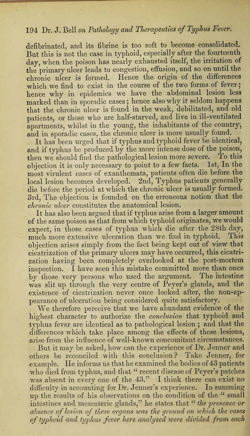 defibrinated, and its fibrine is too soft to become consolidated. But this is not the case in typhoid, especially after the fourteenth day, when the poison has nearly exhausted itself, the irritation of the primary ulcer leads to congestion, effusion, and so on until the chronic ulcer is formed. Hence the origin of the differences which we find to exist -in the course of the two forms of fever; hence why in epidemics we have the abdominal lesion less marked than in sporadic cases; hence also why it seldom happens that the chronic ulcer is found in the weak, debilitated, and old patients, or those who are half-starved, and live in ill-ventilated apartments, whilst in the young, the inhabitants of the country, and in sporadic cases, the chronic ulcer is more usually found. It has been urged that if typhus and typhoid fever be identical, and if typhus be produced by the more intense dose of the poison, then we should find the pathological lesion more severe. To this objection it is only necessary to point to a few facts. 1st, In the most virulent cases of exanthemata, patients often die before the local lesion becomes developed. 2nd, Typhus patients generally die before the period at which the chronic ulcer is usually formed. 3rd, The objection is founded on the erroneous notion that the chronic ulcer constitutes the anatomical lesion. It has also been argued that if typhus arise from a larger amount of the same poison as that from which typhoid originates, we would expect, in those cases of typhus which die after the 28th day, much more extensive ulceration than we find in typhoid. This objection arises simply from the fact being kept out of view that cicatrization of the primary ulcers may have occurred, this cicatri¬ zation having been completely overlooked at the post-mortem inspection. I have seen this mistake committed more than once by those very persons who used the argument. The intestine was slit up through the very centre of Beyer’s glands, and the existence of cicatrization never once looked after, the non-ap¬ pearance of ulceration being considered quite satisfactory. We therefore perceive that we have abundant evidence of the highest character to authorize the conclusion that typhoid and typhus fever are identical as to pathological lesion ; and that the differences which take place among the effects of these lesions, arise from the influence of well-known concomitant circumstances. But it may be asked, how can the experience of Dr. Jenner and others be reconciled with this conclusion? Take Jenner, for example. He informs us that he examined the bodies of 43 patients who died from typhus, and that u recent disease of Peyer’s patches was absent in every one of the 43.” I think there can exist no difficulty in accounting for Dr. Jenner’s experience. In summing up the results of his observations on the condition of the u small intestines and mesenteric glands,” he states that u the presence or absence of lesion of these organs was the ground on which the cases of typhoid and typhus fever here analysed were divided from each