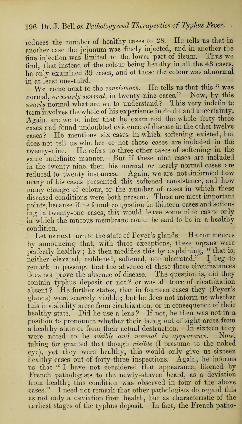 reduces the number of healthy cases to 28. He tells us that in another case the jejunum was finely injected, and in another the fine injection was limited to the lower part of ileum. Thus we find, that instead of the colour being healthy in all the 43 cases, he only examined 39 cases, and of these the colour was abnormal in at least one-third. A'Ve come next to the consistence. He tells us that this was normal, or nearly normal, in twenty-nine cases.” Now, by this nearly normal what are we to understand? This very indefinite term involves the whole of his experience in doubt and uncertainty. Again, are we to infer that he examined the whole forty-three cases and found undoubted evidence of disease in the other twelve cases? He mentions six cases in which softening existed, but does not tell us whether or not these cases are included in the twenty-nine. He refers to three other cases of softening in the same indefinite manner. But if these nine cases are included in the twenty-nine, then his normal or nearly normal cases are reduced to twenty instances. Again, we are not unformed how many of his cases presented this softened consistence, and how many change of colour, or the number of cases in which these diseased conditions were both present. These are most important points, because if he found congestion in thirteen cases and soften¬ ing in twenty-one cases, this would leave some nine cases only in which the mucous membrane could be said to be in a healthy condition. Let us next turn to the state of Beyer’s glands. He commences by announcing that, with three exceptions, these organs were perfectly healthy ; he then modifies this by explaining, u that is, neither elevated, reddened, softened, nor ulcerated.” I beg to remark in passing, that the absence of these three circumstances does not prove the absence of disease. The question is, did they contain typhus deposit or not ? or was all trace of cicatrization absent? He further states, that in fourteen cases they (Beyer’s glands) were scarcely visible; but he does not inform us whether this invisibility arose from cicatrization, or in consequence of their healthy state. Did he use a lens ? If not, he then was not in a position to pronounce whether their being out of sight arose from a healthy state or from their actual destruction. In sixteen they were noted to be visible and normal in appearance. Now, taking for granted that though visible (I presume to the naked eye), yet they were healthy, this would only give us sixteen healthy cases out of forty-three inspections. Again, he informs us that u I have not considered that appearance, likened by French pathologists to the newly-shaven beard, as a deviation from health • this condition was observed in four of the above cases.” 1 need not remark that other pathologists do regard this as not only a deviation from health, but as characteristic of the earliest stages of the typhus deposit. In fact, the French patlio-