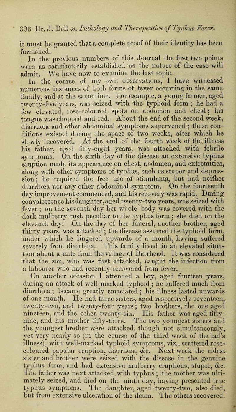 it must be granted that a complete proof of their identity lias been furnished. In the previous numbers of this Journal the first two points were as satisfactorily established as the nature of the case will admit. We have now to examine the last topic. In the course of my own observations, I have witnessed numerous instances of both forms of fever occurring in the same family, and at the same time. For example, a young farmer, aged twenty-five years, was seized with the typhoid form ; he had a few elevated, rose-coloured spots on abdomen and chest; his tongue was chopped and red. About the end of the second week, diarrhoea and other abdominal symptoms supervened ; these con¬ ditions existed during the space of two weeks, after which he slowly recovered. At the end of the fourth week of the illness his father, aged fifty-eight years, was attacked with febrile symptoms. On the sixth day of the disease an extensive typhus eruption made its appearance on chest, abdomen, and extremities, along with other symptoms of typhus, such as stupor and depres¬ sion ; he required the free use of stimulants, but had neither diarrhoea nor any other abdominal symptom. On the fourteenth day improvement commenced, and his recovery was rapid. During convalescence his daughter, aged twenty-two years, was seized with fever • on the seventh day her whole body was covered with the dark mulberry rush peculiar to the typhus form ; she died on the eleventh day. On the day of her funeral, another brother, aged thirty years, was attacked j the disease assumed the typhoid form, under which he lingered upwards of a month, having suffered severely from diarrhoea. This family lived in an elevated situa¬ tion about a mile from the village of Barrhead. It was considered that the son, who was first attacked, caught the infection from a labourer who had recently recovered from fever. On another occasion I attended a boy, aged fourteen years, during an attack of well-marked typhoid ; he suffered much from diarrhoea ; became greatly emaciated ; his illness lasted upwards of one month. He had three sisters, aged respectively seventeen, twenty-two, and twenty-four years; two brothers, the one aged nineteen, and the other twenty-six. His father was aged fifty- nine, and his mother fifty-three. The two youngest sisters and the youngest brother were attacked, though not simultaneously, yet very nearly so (in the course of the third week of the lad’s illness), with well-marked typhoid symptoms, viz., scattered rose- coloured papular eruption, diarrhoea, &c. Next week the eldest sister and brother were seized with the disease in the genuine typhus form, and had extensive mulberry eruptions, stupor, &c. The father was next attacked with typhus ; the mother was ulti¬ mately seized, and died on the ninth day, having presented true typhus symptoms. The daughter, aged twenty-two, also died, but from extensive ulceration of the ileum. The others recovered.