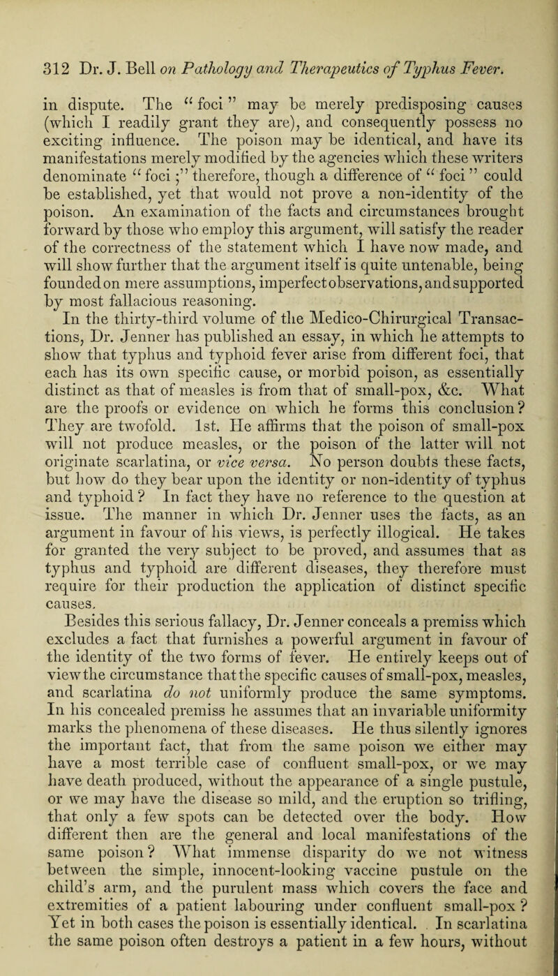 in dispute. The u foci ” may be merely predisposing causes (which I readily grant they are), and consequently possess no exciting influence. The poison may be identical, and have its manifestations merely modified by the agencies which these writers denominate u foci •” therefore, though a difference of u foci ” could be established, yet that would not prove a non-identity of the poison. An examination of the facts and circumstances brought forward by those who employ this argument, will satisfy the reader of the correctness of the statement which I have now made, and will show further that the argument itself is quite untenable, being founded on mere assumptions, imperfect observations, and supported by most fallacious reasoning. In the thirty-third volume of the Medico-Chirurgical Transac¬ tions, Dr. Jenner has published an essay, in which he attempts to show that typhus and typhoid fever arise from different foci, that each has its own specific cause, or morbid poison, as essentially distinct as that of measles is from that of sinall-pox, &c. What are the proofs or evidence on which he forms this conclusion? They are twofold. 1st. He affirms that the poison of small-pox will not produce measles, or the poison of the latter will not originate scarlatina, or vice versa. No person doubts these facts, but how do they bear upon the identity or non-identity of typhus and typhoid ? In fact they have no reference to the question at issue. The manner in which Dr. Jenner uses the facts, as an argument in favour of his views, is perfectly illogical. He takes for granted the very subject to be proved, and assumes that as typhus and typhoid are different diseases, they therefore must require for their production the application of distinct specific causes. Besides this serious fallacy, Dr. Jenner conceals a premiss which excludes a fact that furnishes a powerful argument in favour of the identity of the two forms of fever. He entirely keeps out of viewthe circumstance thatthe specific causes of small-pox, measles, and scarlatina do not uniformly produce the same symptoms. In his concealed premiss he assumes that an invariable uniformity marks the phenomena of these diseases. He thus silently ignores the important fact, that from the same poison we either may have a most terrible case of confluent small-pox, or we may have death produced, without the appearance of a single pustule, or we may have the disease so mild, and the eruption so trifling, that only a few spots can be detected over the body. How different then are the general and local manifestations of the same poison ? What immense disparity do we not witness between the simple, innocent-looking vaccine pustule on the child’s arm, and the purulent mass which covers the face and extremities of a patient labouring under confluent small-pox ? Yet in both cases the poison is essentially identical. In scarlatina the same poison often destroys a patient in a few hours, without