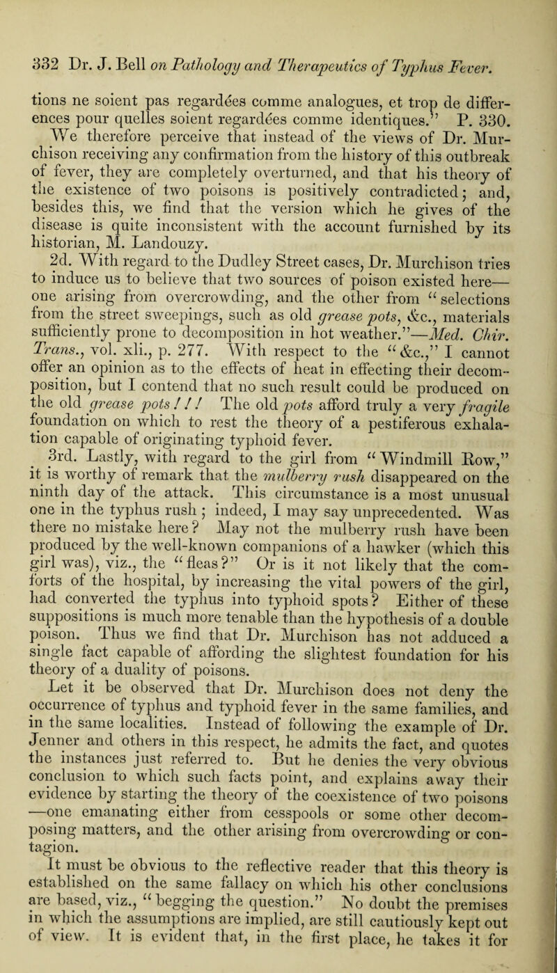 tions ne soient pas regarddes com me analogues, et trop de differ¬ ences pour quelles soient regardees comme identiques.” P. 330. We therefore perceive that instead of the views of Dr. Mur¬ chison receiving any confirmation from the history of this outbreak of fever, they are completely overturned, and that his theory of the existence of two poisons is positively contradicted; and, besides this, we find that the version which he gives of the disease is quite inconsistent with the account furnished by its historian, M. Landouzy. 2d. With regard to the Dudley Street cases, Dr. Murchison tries to induce us to believe that two sources of poison existed here— one arising from overcrowding, and the other from u selections from the street sweepings, such as old grease pots, Sec., materials sufficiently prone to decomposition in hot weather.”—Med. Chir. Trans., vol. xli., p. 277. With respect to the “ &c.,” I cannot offer an opinion as to the effects of heat in effecting their decom¬ position, but I contend that no such result could be produced on the old grease pots! ! ! The oldy>o£s afford truly a very fragile foundation on which to rest the theory of a pestiferous exhala¬ tion capable of originating typhoid fever. 3rd. Lastly, with regard to the girl from u Windmill Bow,” it is worthy of remark that the mulberry rush disappeared on the ninth day of the attack. This circumstance is a most unusual one in the typhus rush ; indeed, I may say unprecedented. Was there no mistake here ? May not the mulberry rush have been produced by the well-known companions of a hawker (which this girl was), viz., the “ fleas?” Or is it not likely that the com¬ forts of the hospital, by increasing the vital powers of the girl, had converted the typhus into typhoid spots? Either of these suppositions is much more tenable than the hypothesis of a double poison. Thus we find that Dr. Murchison has not adduced a single fact capable of affording the slightest foundation for his theory of a duality of poisons. Let it be observed that Dr. Murchison does not deny the occurrence of typhus and typhoid fever in the same families, and in the same localities. Instead of following the example of Dr. Jenner and others in this respect, he admits the fact, and quotes the instances just referred to. But he denies the very obvious conclusion to which such facts point, and explains away their evidence by starting the theory of the coexistence of two poisons •—one emanating either from cesspools or some other decom¬ posing matters, and the other arising from overcrowding or con¬ tagion. & It must be obvious to the reflective reader that this theory is established on the same fallacy on which his other conclusions aie based, viz., u begging the question.” No doubt the premises in which the assumptions are implied, are still cautiously kept out of view. It is evident that, in the first place, he takes it for