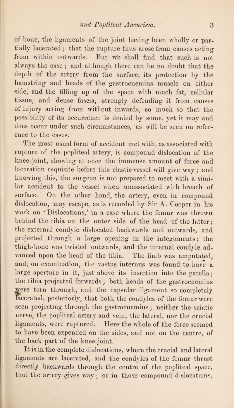 of bone, the ligaments of the joint having been wholly or par¬ tially lacerated; that the rupture thus arose from causes acting from within outv/ards. But w'e shall find that such is not always the case; and although there can be no doubt that the depth of the artery from the surface, its protection by the hamstring and heads of the gastrocnemius muscle on either side, and the filling up of the space with much fat, cellular tissue, and dense fascia, strongly defending it from causes of injury acting from without inwards, so much so that the possibility of its occurrence is denied by some, yet it may and does occur under such circumstances, as will be seen on refer¬ ence to the cases. The most usual form of accident met with, as associated with rupture of the popliteal artery, is compound dislocation of the knee-joint, showing at once the immense amount of force and laceration requisite before this elastic vessel will give way; and knowing this, the surgeon is not prepared to meet with a simi¬ lar accident to the vessel when unassociated with breach of surface. On the other hand, the artery, even in compound dislocation, may escape, as is recorded by Sir A. Cooper in his v/ork on ^ Dislocations,^ in a case where the femur was thrown behind the tibia on the outer side of the head of the latter; the external condyle dislocated backwards and outwards, and projected through a large opening in the integuments; the thigh-bone was twisted outwards, and the internal condyle ad¬ vanced upon the head of the tibia. The limb was amputated, and, on examination, the vastus internus was found to have a large aperture in it, just above its insertion into the patella; the tibia projected forwards; both heads of the gastrocnemius f3re torn through, and the capsular ligament so completely aerated, posteriorly, that both the condyles of the femur were seen projecting through the gastrocnemius; neither the sciatic nerve, the popliteal artery and vein, the lateral, nor the crucial ligaments, were ruptured. Here the whole of the force seemed to have been expended on the sides, and not on the centre, of the back part of the knee-joint. It is in the complete dislocations, where the crucial and lateral ligaments are lacerated, and the condyles of the femur thrust directly backwards through the centre of the popliteal space, that the artery gives way ; or in those compound dislocations.