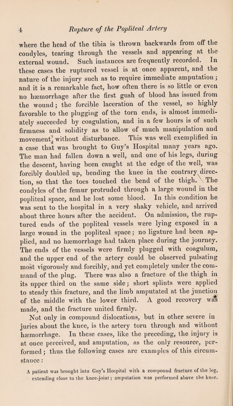 where the head of the tibia is thrown backwards from off the condyles, tearing through the vessels and appearing at the external wound. Such instances are frequently recorded. In these cases the ruptured vessel is at once apparent, and the nature of the injury such as to require immediate amputation; and it is a remarkable fact, how often there is so little or even no hsemorrhage after the first gush of blood has issued from the wound; the forcible laceration of the vessel, so highly favorable to the plugging of the torn ends, is almost immedi¬ ately succeeded by coagulation, and in a few hours is of such firmness and solidity as to allow of much manipulation and movement^ without disturbance. This w'as well exemplified in a case that was brought to Guy's Hospital many years ago. The man had fallen down a well, and one of his legs, during the descent, having been caught at the edge of the well, was forcibly doubled up, bending the knee in the contrary direc¬ tion, so that the toes touched the bend of the thigh. \ The condyles of the femur protruded through a large wound in the popliteal space, and he lost some blood. In this condition he was sent to the hospital in a very shaky vehicle, and arrived about three hours after the accident. On admission, the rup¬ tured ends of the popliteal vessels were lying exposed in a large wound in the popliteal space; no ligature had been ap¬ plied, and no hsemorrhage had taken place during the journey. The ends of the vessels were firmly plugged with coagulum, and the upper end of the artery could be observed pulsating most vigorously and forcibly, and yet completely under the com¬ mand of the plug. There was also a fracture of the thigh in its upper third on the same side; short splints were applied to steady this fracture, and the limb amputated at the junction of the middle with the lower third. A good recovery w^ made, and the fracture united firmly. Not only in compound dislocations, but in other severe in juries about the knee, is the artery torn through and without haemorrhage. In these cases, like the preceding, the injury is at once perceived, and amputation, as the only resource, per¬ formed; thus the following cases are examples of this circum¬ stance : A patient was brought into Guy’s Hospital with a compound fracture of the leg, extending close to the knee-joint; amputation was performed above the knee.