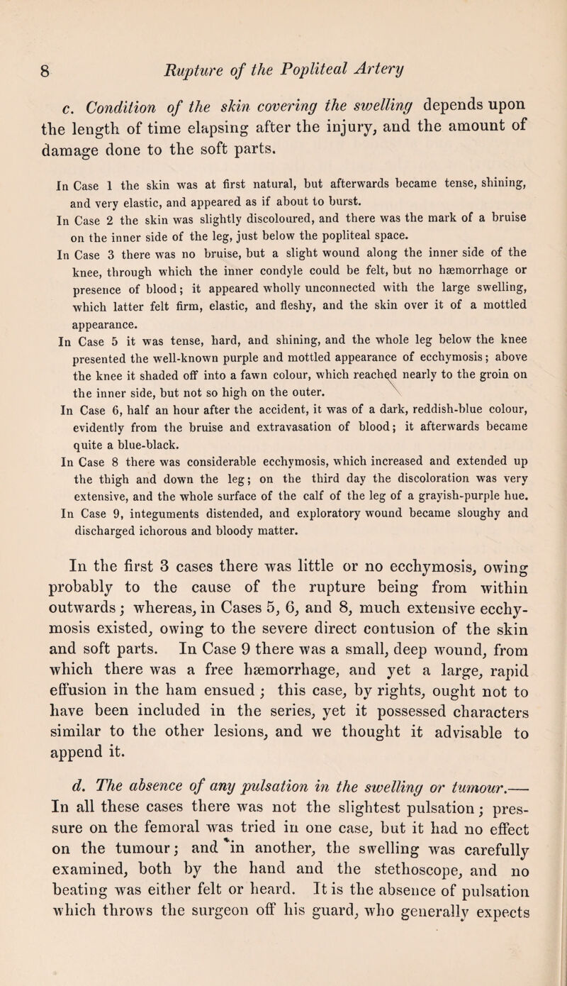 c. Condition of the sUn covering the swelling depends upon the length of time elapsing after the injury, and the amount of damage done to the soft parts. In Case 1 the skin was at first natural, but afterwards became tense, shining, and very elastic, and appeared as if about to burst. In Case 2 the skin was slightly discoloured, and there was the mark of a bruise on the inner side of the leg, just below the popliteal space. In Case 3 there was no bruise, but a slight wound along the inner side of the knee, through which the inner condyle could be felt, but no hsemorrhage or presence of blood; it appeared wholly unconnected with the large swelling, which latter felt firm, elastic, and fleshy, and the skin over it of a mottled appearance. In Case 5 it was tense, hard, and shining, and the whole leg below the knee presented the well-known purple and mottled appearance of ecchymosis; above the knee it shaded off into a fawn colour, which reach^ nearly to the groin on the inner side, hut not so high on the outer. ^ In Case 6, half an hour after the accident, it was of a dark, reddish-blue colour, evidently from the bruise and extravasation of blood; it afterwards became quite a blue-black. In Case 8 there was considerable ecchymosis, which increased and extended up the thigh and down the leg; on the third day the discoloration was very extensive, and the whole surface of the calf of the leg of a grayish-purple hue. In Case 9, integuments distended, and exploratory wound became sloughy and discharged ichorous and bloody matter. In the first 3 cases there was little or no ecchymosis, owing probably to the cause of the rupture being from within outwards; whereas, in Cases 5, 6, and 8, much extensive ecchy¬ mosis existed, owing to the severe direct contusion of the skin and soft parts. In Case 9 there was a small, deep wound, from which there was a free hsemorrhage, and yet a large, rapid effusion in the ham ensued ; this case, by rights, ought not to have been included in the series, yet it possessed characters similar to the other lesions, and we thought it advisable to append it. d. The absence of any pulsation in the swelling or tumour.— In all these cases there was not the slightest pulsation; pres¬ sure on the femoral was tried in one case, but it had no effect on the tumour; and in another, the swelling was carefully examined, both by the hand and the stethoscope, and no beating was either felt or heard. It is the absence of pulsation which throws the surgeon off his guard, who generally expects