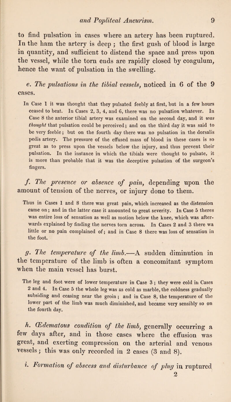 to find pulsation in cases where an artery has been ruptured. In the ham the artery is deep ; the first gush of blood is large in quantity, and sufficient to distend the space and press upon the vessel, while the torn ends are rapidly closed by coagulum, hence the want of pulsation in the swelling. e. The pulsations in the tihial vessels, noticed in 6 of the 9 cases. In Case 1 it was thought that they pulsated feehly at first, hut in a few hours ceased to heat. In Cases 2, 3, 4, and 6, there was no pulsation whatever. In Case 8 the anterior tibial artery was examined on the second day, and it was thought that pulsation could be perceived; and on the third day it was said to be very feeble; but on the fourth day there was no pulsation in the dorsalis pedis artery. The pressure of the effused mass of blood in these cases is so great as to press upon the vessels below the injury, and thus prevent their pulsation. In the instance in which the tibials were thought to pulsate, it is more than probable that it was the deceptive pulsation of the surgeon's fingers. /. The presence or absence of pain, depending upon the amount of tension of the nerves, or injury done to them. Thus in Cases 1 and 8 there was great pain, which increased as the distension came on ; and in the latter case it amounted to great severity. In Case 5 theres was entire loss of sensation as well as motion below the knee, which was after¬ wards explained by finding the nerves torn across. In Cases 2 and 3 there wa little or no pain complained of; and in Case 8 there was loss of sensation in the foot. g. The temperature of the limb.—A sudden diminution in the temperature of the limb is often a concomitant symptom when the main vessel has burst. The leg and foot were of lower temperature in Case 3 ; they were cold in Cases 2 and 4. In Case 5 the whole leg was as cold as marble, the coldness gradually subsiding and ceasing near the groin; and in Case 8, the temperature of tbe lower part of the limb was much diminished, and became very sensibly so on the fourth day. h. (Edematous condition of the limb, generally occurring a few days after, and in those cases where the effusion was great, and exerting compression on the arterial and venous vessels; this was only recorded in 2 cases (3 and 8). i. Formation of abscess and disturbance of plug in ruptured 2