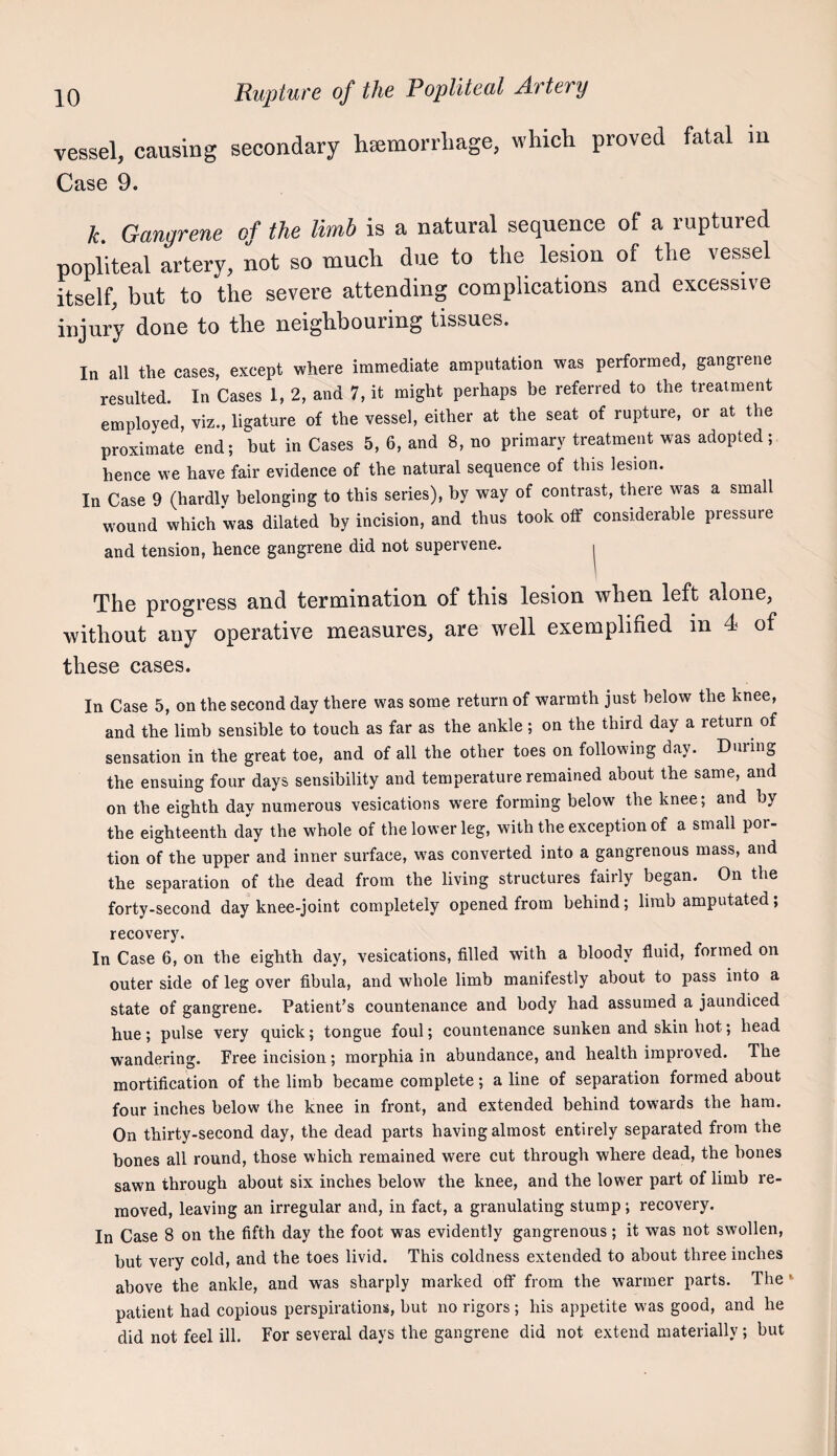vessel, causing secondary lisemorrliage, whicli proved fatal m Case 9. k. Gangrene of the limb is a natural sequence of a ruptured popliteal artery, not so mucli due to the lesion of the vessel itself, but to the severe attending complications and excessive injury done to the neighbouring tissues. In all the cases, except where immediate amputation was performed, gangrene resulted. In Cases 1, 2, and 7, it might perhaps be referred to the treatment employed, viz., ligature of the vessel, either at the seat of rupture, or at the proximate end; but in Cases 5, 6, and 8, no primary treatment was adopted; hence we have fair evidence of the natural sequence of this lesion. In Case 9 (hardly belonging to this series), by way of contrast, there was a small wound which was dilated by incision, and thus took off considerable pressure and tension, hence gangrene did not supervene, | The progress and termination of this lesion when left alone, without any operative measures, are well exemplified m 4 of these cases. In Case 5, on the second day there was some return of warmth just below the knee, and the limb sensible to touch as far as the ankle ; on the third day a return of sensation in the great toe, and of all the other toes on following day. During the ensuing four days sensibility and temperature remained about the same, and on the eighth day numerous vesications were forming below the knee; and by the eighteenth day the whole of the lower leg, with the exception of a small por¬ tion of the upper and inner surface, was converted into a gangrenous mass, and the separation of the dead from the living structures fairly began. On the forty-second day knee-joint completely opened from behind; limb amputated; recovery. In Case 6, on the eighth day, vesications, filled with a bloody fluid, formed on outer side of leg over fibula, and whole limb manifestly about to pass into a state of gangrene. Patient’s countenance and body had assumed a jaundiced hue; pulse very quick; tongue foul; countenance sunken and skin hot; head wandering. Free incision; morphia in abundance, and health improved. The mortification of the limb became complete; a line of separation formed about four inches below the knee in front, and extended behind towards the ham. On thirty-second day, the dead parts having almost entirely separated from the hones all round, those which remained were cut through where dead, the hones sawn through about six inches below the knee, and the lower part of limb re¬ moved, leaving an irregular and, in fact, a granulating stump; recovery. In Case 8 on the fifth day the foot was evidently gangrenous; it was not swollen, but very cold, and the toes livid. This coldness extended to about three inches above the ankle, and was sharply marked off from the warmer parts. The' patient had copious perspirations, but no rigors; his appetite was good, and he did not feel ill. For several days the gangrene did not extend materially; but
